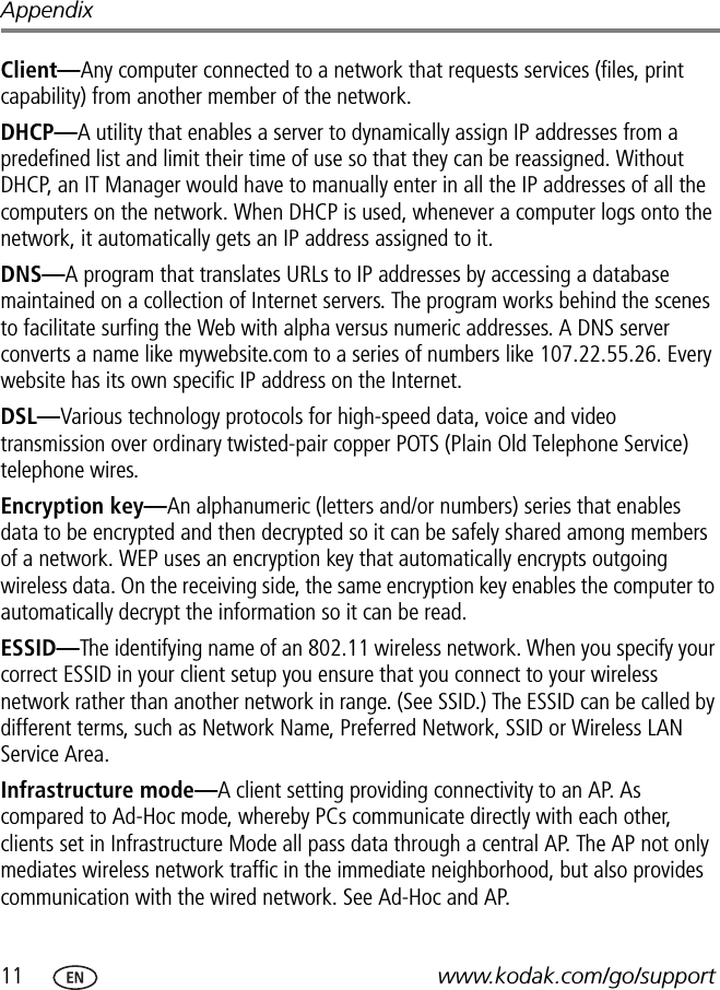 11 www.kodak.com/go/supportAppendixClient—Any computer connected to a network that requests services (files, print capability) from another member of the network.DHCP—A utility that enables a server to dynamically assign IP addresses from a predefined list and limit their time of use so that they can be reassigned. Without DHCP, an IT Manager would have to manually enter in all the IP addresses of all the computers on the network. When DHCP is used, whenever a computer logs onto the network, it automatically gets an IP address assigned to it.DNS—A program that translates URLs to IP addresses by accessing a database maintained on a collection of Internet servers. The program works behind the scenes to facilitate surfing the Web with alpha versus numeric addresses. A DNS server converts a name like mywebsite.com to a series of numbers like 107.22.55.26. Every website has its own specific IP address on the Internet.DSL—Various technology protocols for high-speed data, voice and video transmission over ordinary twisted-pair copper POTS (Plain Old Telephone Service) telephone wires.Encryption key—An alphanumeric (letters and/or numbers) series that enables data to be encrypted and then decrypted so it can be safely shared among members of a network. WEP uses an encryption key that automatically encrypts outgoing wireless data. On the receiving side, the same encryption key enables the computer to automatically decrypt the information so it can be read.ESSID—The identifying name of an 802.11 wireless network. When you specify your correct ESSID in your client setup you ensure that you connect to your wireless network rather than another network in range. (See SSID.) The ESSID can be called by different terms, such as Network Name, Preferred Network, SSID or Wireless LAN Service Area.Infrastructure mode—A client setting providing connectivity to an AP. As compared to Ad-Hoc mode, whereby PCs communicate directly with each other, clients set in Infrastructure Mode all pass data through a central AP. The AP not only mediates wireless network traffic in the immediate neighborhood, but also provides communication with the wired network. See Ad-Hoc and AP.