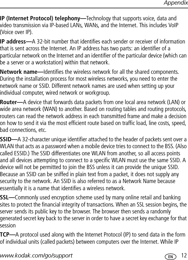 Appendixwww.kodak.com/go/support  12IP (Internet Protocol) telephony—Technology that supports voice, data and video transmission via IP-based LANs, WANs, and the Internet. This includes VoIP (Voice over IP).IP address—A 32-bit number that identifies each sender or receiver of information that is sent across the Internet. An IP address has two parts: an identifier of a particular network on the Internet and an identifier of the particular device (which can be a server or a workstation) within that network.Network name—Identifies the wireless network for all the shared components. During the installation process for most wireless networks, you need to enter the network name or SSID. Different network names are used when setting up your individual computer, wired network or workgroup.Router—A device that forwards data packets from one local area network (LAN) or wide area network (WAN) to another. Based on routing tables and routing protocols, routers can read the network address in each transmitted frame and make a decision on how to send it via the most efficient route based on traffic load, line costs, speed, bad connections, etc.SSID—A 32-character unique identifier attached to the header of packets sent over a WLAN that acts as a password when a mobile device tries to connect to the BSS. (Also called ESSID.) The SSID differentiates one WLAN from another, so all access points and all devices attempting to connect to a specific WLAN must use the same SSID. A device will not be permitted to join the BSS unless it can provide the unique SSID. Because an SSID can be sniffed in plain text from a packet, it does not supply any security to the network. An SSID is also referred to as a Network Name because essentially it is a name that identifies a wireless network.SSL—Commonly used encryption scheme used by many online retail and banking sites to protect the financial integrity of transactions. When an SSL session begins, the server sends its public key to the browser. The browser then sends a randomly generated secret key back to the server in order to have a secret key exchange for that sessionTCP—A protocol used along with the Internet Protocol (IP) to send data in the form of individual units (called packets) between computers over the Internet. While IP 