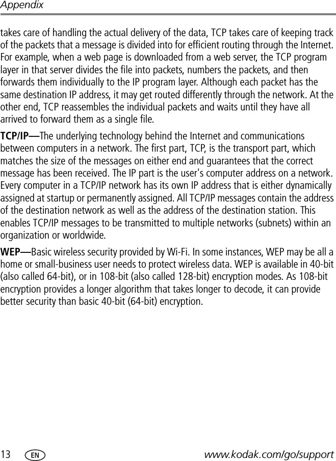 13 www.kodak.com/go/supportAppendixtakes care of handling the actual delivery of the data, TCP takes care of keeping track of the packets that a message is divided into for efficient routing through the Internet. For example, when a web page is downloaded from a web server, the TCP program layer in that server divides the file into packets, numbers the packets, and then forwards them individually to the IP program layer. Although each packet has the same destination IP address, it may get routed differently through the network. At the other end, TCP reassembles the individual packets and waits until they have all arrived to forward them as a single file.TCP/IP—The underlying technology behind the Internet and communications between computers in a network. The first part, TCP, is the transport part, which matches the size of the messages on either end and guarantees that the correct message has been received. The IP part is the user&apos;s computer address on a network. Every computer in a TCP/IP network has its own IP address that is either dynamically assigned at startup or permanently assigned. All TCP/IP messages contain the address of the destination network as well as the address of the destination station. This enables TCP/IP messages to be transmitted to multiple networks (subnets) within an organization or worldwide.WEP—Basic wireless security provided by Wi-Fi. In some instances, WEP may be all a home or small-business user needs to protect wireless data. WEP is available in 40-bit (also called 64-bit), or in 108-bit (also called 128-bit) encryption modes. As 108-bit encryption provides a longer algorithm that takes longer to decode, it can provide better security than basic 40-bit (64-bit) encryption.