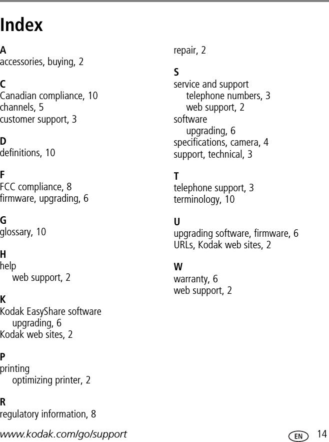 www.kodak.com/go/support  14Index 1Aaccessories, buying, 2CCanadian compliance, 10channels, 5customer support, 3Ddefinitions, 10FFCC compliance, 8firmware, upgrading, 6Gglossary, 10Hhelpweb support, 2KKodak EasyShare softwareupgrading, 6Kodak web sites, 2Pprintingoptimizing printer, 2Rregulatory information, 8repair, 2Sservice and supporttelephone numbers, 3web support, 2softwareupgrading, 6specifications, camera, 4support, technical, 3Ttelephone support, 3terminology, 10Uupgrading software, firmware, 6URLs, Kodak web sites, 2Wwarranty, 6web support, 2