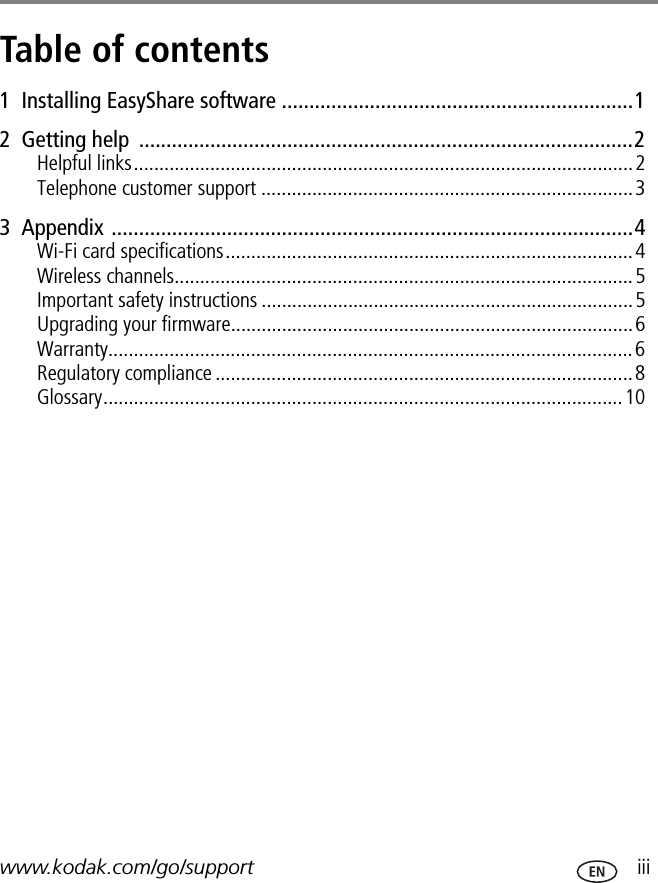 www.kodak.com/go/support  iiiTable of contents 11  Installing EasyShare software ................................................................12  Getting help  ..........................................................................................2Helpful links..................................................................................................2Telephone customer support .........................................................................33  Appendix ...............................................................................................4Wi-Fi card specifications................................................................................4Wireless channels..........................................................................................5Important safety instructions .........................................................................5Upgrading your firmware...............................................................................6Warranty.......................................................................................................6Regulatory compliance ..................................................................................8Glossary......................................................................................................10
