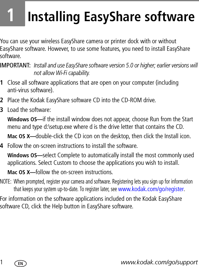 1www.kodak.com/go/support1Installing EasyShare softwareYou can use your wireless EasyShare camera or printer dock with or without EasyShare software. However, to use some features, you need to install EasyShare software.IMPORTANT: Install and use EasyShare software version 5.0 or higher; earlier versions will not allow Wi-Fi capability.1Close all software applications that are open on your computer (including anti-virus software).2Place the Kodak EasyShare software CD into the CD-ROM drive.3Load the software:Windows OS—if the install window does not appear, choose Run from the Start menu and type d:\setup.exe where d is the drive letter that contains the CD.Mac OS X—double-click the CD icon on the desktop, then click the Install icon.4Follow the on-screen instructions to install the software.Windows OS—select Complete to automatically install the most commonly used applications. Select Custom to choose the applications you wish to install.Mac OS X—follow the on-screen instructions.NOTE:  When prompted, register your camera and software. Registering lets you sign up for information that keeps your system up-to-date. To register later, see www.kodak.com/go/register.For information on the software applications included on the Kodak EasyShare software CD, click the Help button in EasyShare software.