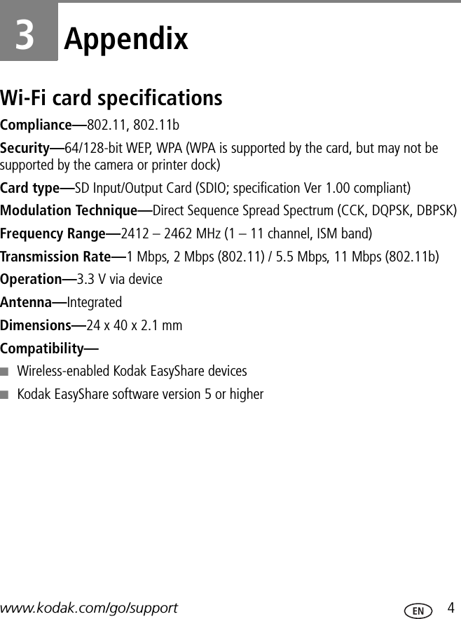 www.kodak.com/go/support  43AppendixWi-Fi card specificationsCompliance—802.11, 802.11bSecurity—64/128-bit WEP, WPA (WPA is supported by the card, but may not be supported by the camera or printer dock)Card type—SD Input/Output Card (SDIO; specification Ver 1.00 compliant)Modulation Technique—Direct Sequence Spread Spectrum (CCK, DQPSK, DBPSK)Frequency Range—2412 – 2462 MHz (1 – 11 channel, ISM band)Transmission Rate—1 Mbps, 2 Mbps (802.11) / 5.5 Mbps, 11 Mbps (802.11b)Operation—3.3 V via deviceAntenna—IntegratedDimensions—24 x 40 x 2.1 mmCompatibility—■Wireless-enabled Kodak EasyShare devices■Kodak EasyShare software version 5 or higher