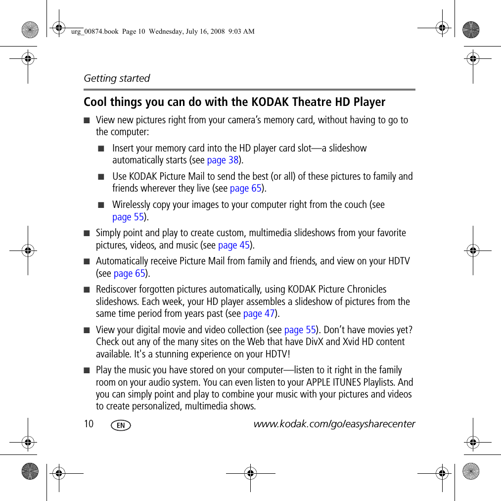 Getting started10 www.kodak.com/go/easysharecenterCool things you can do with the KODAK Theatre HD Player■View new pictures right from your camera’s memory card, without having to go to the computer:■Insert your memory card into the HD player card slot—a slideshow automatically starts (see page 38).■Use KODAK Picture Mail to send the best (or all) of these pictures to family and friends wherever they live (see page 65).■Wirelessly copy your images to your computer right from the couch (see page 55).■Simply point and play to create custom, multimedia slideshows from your favorite pictures, videos, and music (see page 45).■Automatically receive Picture Mail from family and friends, and view on your HDTV (see page 65).■Rediscover forgotten pictures automatically, using KODAK Picture Chronicles slideshows. Each week, your HD player assembles a slideshow of pictures from the same time period from years past (see page 47).■View your digital movie and video collection (see page 55). Don’t have movies yet? Check out any of the many sites on the Web that have DivX and Xvid HD content available. It&apos;s a stunning experience on your HDTV!■Play the music you have stored on your computer—listen to it right in the family room on your audio system. You can even listen to your APPLE ITUNES Playlists. And you can simply point and play to combine your music with your pictures and videos to create personalized, multimedia shows.urg_00874.book  Page 10  Wednesday, July 16, 2008  9:03 AM