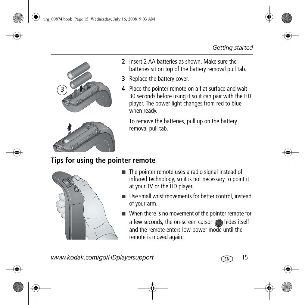Getting startedwww.kodak.com/go/HDplayersupport  152Insert 2 AA batteries as shown. Make sure the batteries sit on top of the battery removal pull tab.3Replace the battery cover.4Place the pointer remote on a flat surface and wait 30 seconds before using it so it can pair with the HD player. The power light changes from red to blue when ready.To remove the batteries, pull up on the battery removal pull tab.Tips for using the pointer remote■The pointer remote uses a radio signal instead of infrared technology, so it is not necessary to point it at your TV or the HD player.■Use small wrist movements for better control, instead of your arm.■When there is no movement of the pointer remote for a few seconds, the on-screen cursor   hides itself and the remote enters low-power mode until the remote is moved again.3urg_00874.book  Page 15  Wednesday, July 16, 2008  9:03 AM