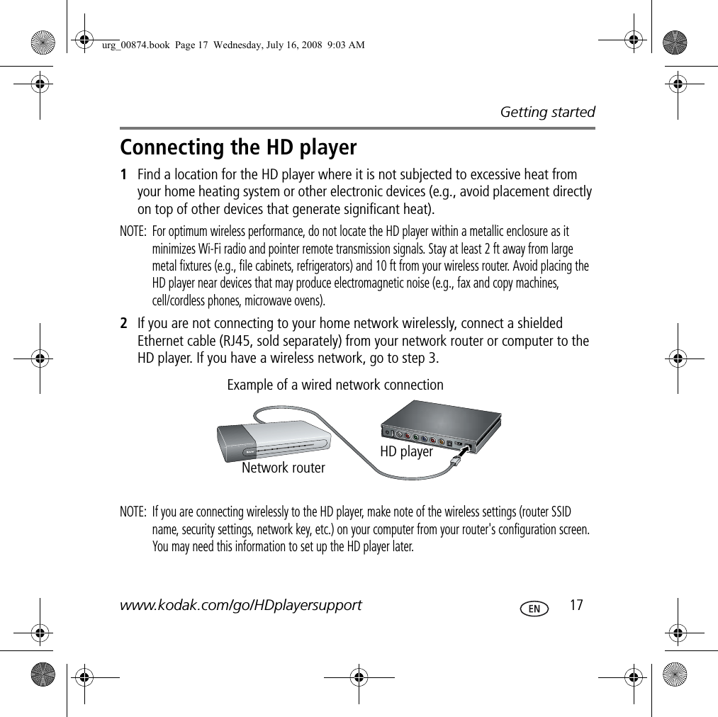 Getting startedwww.kodak.com/go/HDplayersupport  17Connecting the HD player1Find a location for the HD player where it is not subjected to excessive heat from your home heating system or other electronic devices (e.g., avoid placement directly on top of other devices that generate significant heat).NOTE:  For optimum wireless performance, do not locate the HD player within a metallic enclosure as it minimizes Wi-Fi radio and pointer remote transmission signals. Stay at least 2 ft away from large metal fixtures (e.g., file cabinets, refrigerators) and 10 ft from your wireless router. Avoid placing the HD player near devices that may produce electromagnetic noise (e.g., fax and copy machines, cell/cordless phones, microwave ovens).2If you are not connecting to your home network wirelessly, connect a shielded Ethernet cable (RJ45, sold separately) from your network router or computer to the HD player. If you have a wireless network, go to step 3.NOTE:  If you are connecting wirelessly to the HD player, make note of the wireless settings (router SSID name, security settings, network key, etc.) on your computer from your router&apos;s configuration screen. You may need this information to set up the HD player later.Example of a wired network connectionNetwork routerHD playerurg_00874.book  Page 17  Wednesday, July 16, 2008  9:03 AM