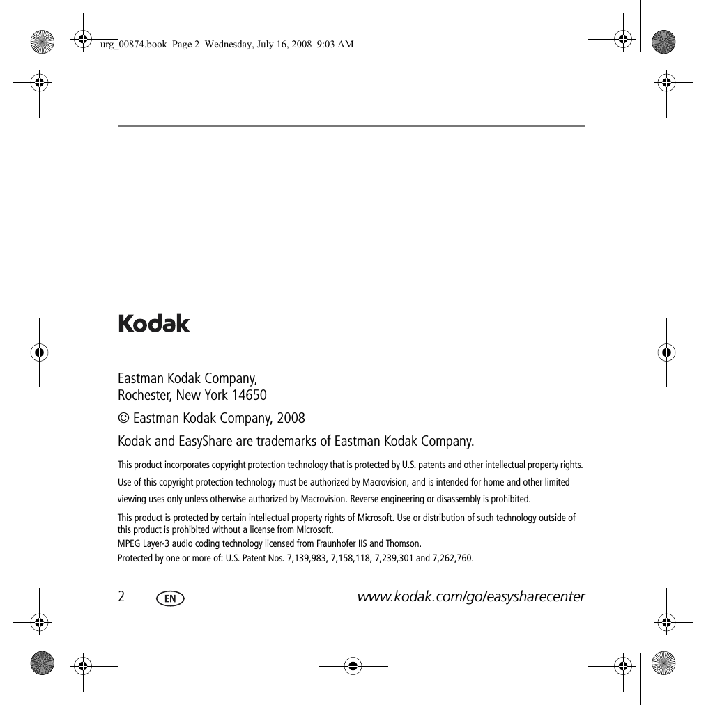 2www.kodak.com/go/easysharecenterEastman Kodak Company, Rochester, New York 14650© Eastman Kodak Company, 2008Kodak and EasyShare are trademarks of Eastman Kodak Company.This product incorporates copyright protection technology that is protected by U.S. patents and other intellectual property rights. Use of this copyright protection technology must be authorized by Macrovision, and is intended for home and other limited viewing uses only unless otherwise authorized by Macrovision. Reverse engineering or disassembly is prohibited.This product is protected by certain intellectual property rights of Microsoft. Use or distribution of such technology outside of this product is prohibited without a license from Microsoft.MPEG Layer-3 audio coding technology licensed from Fraunhofer IIS and Thomson. Protected by one or more of: U.S. Patent Nos. 7,139,983, 7,158,118, 7,239,301 and 7,262,760.urg_00874.book  Page 2  Wednesday, July 16, 2008  9:03 AM