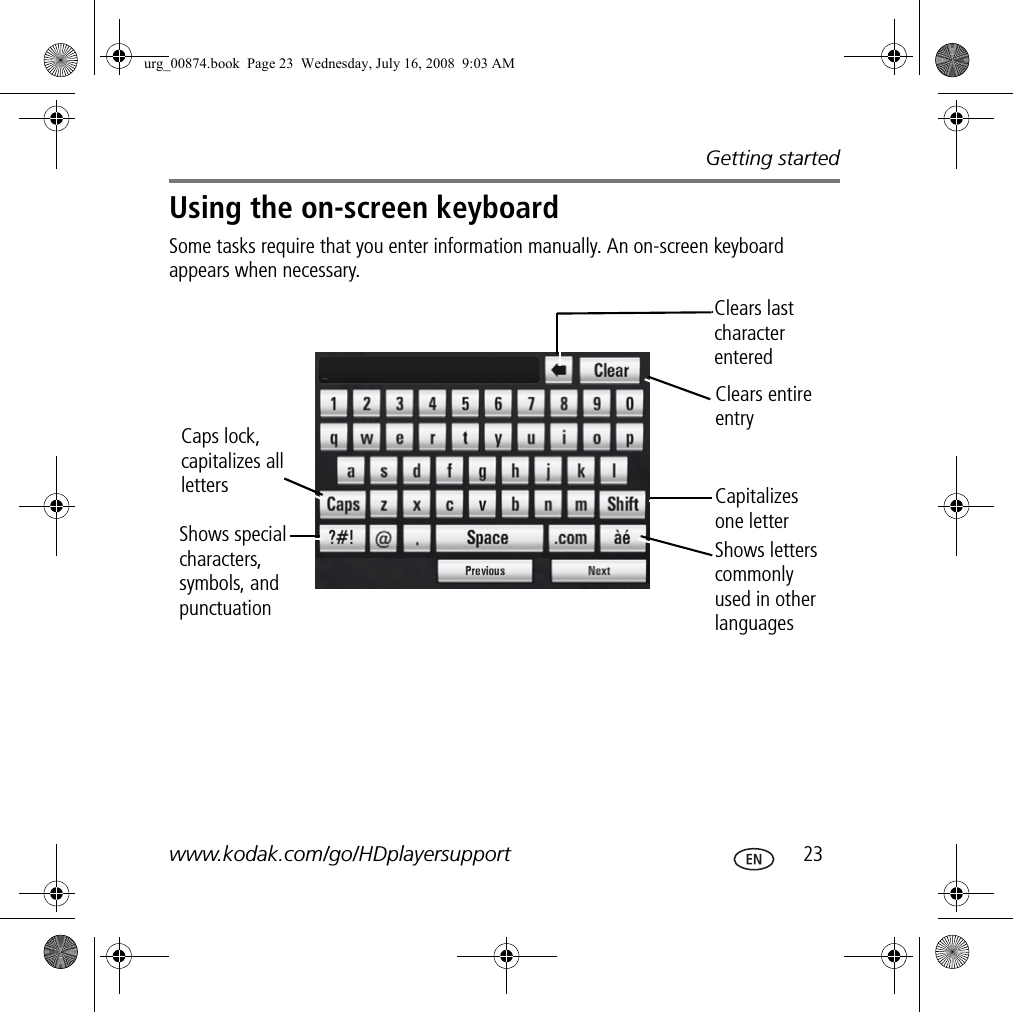 Getting startedwww.kodak.com/go/HDplayersupport  23Using the on-screen keyboardSome tasks require that you enter information manually. An on-screen keyboard appears when necessary.Caps lock, capitalizes all lettersShows special characters, symbols, and punctuationClears last character enteredClears entire entryCapitalizes one letterShows letters commonly used in other languagesurg_00874.book  Page 23  Wednesday, July 16, 2008  9:03 AM