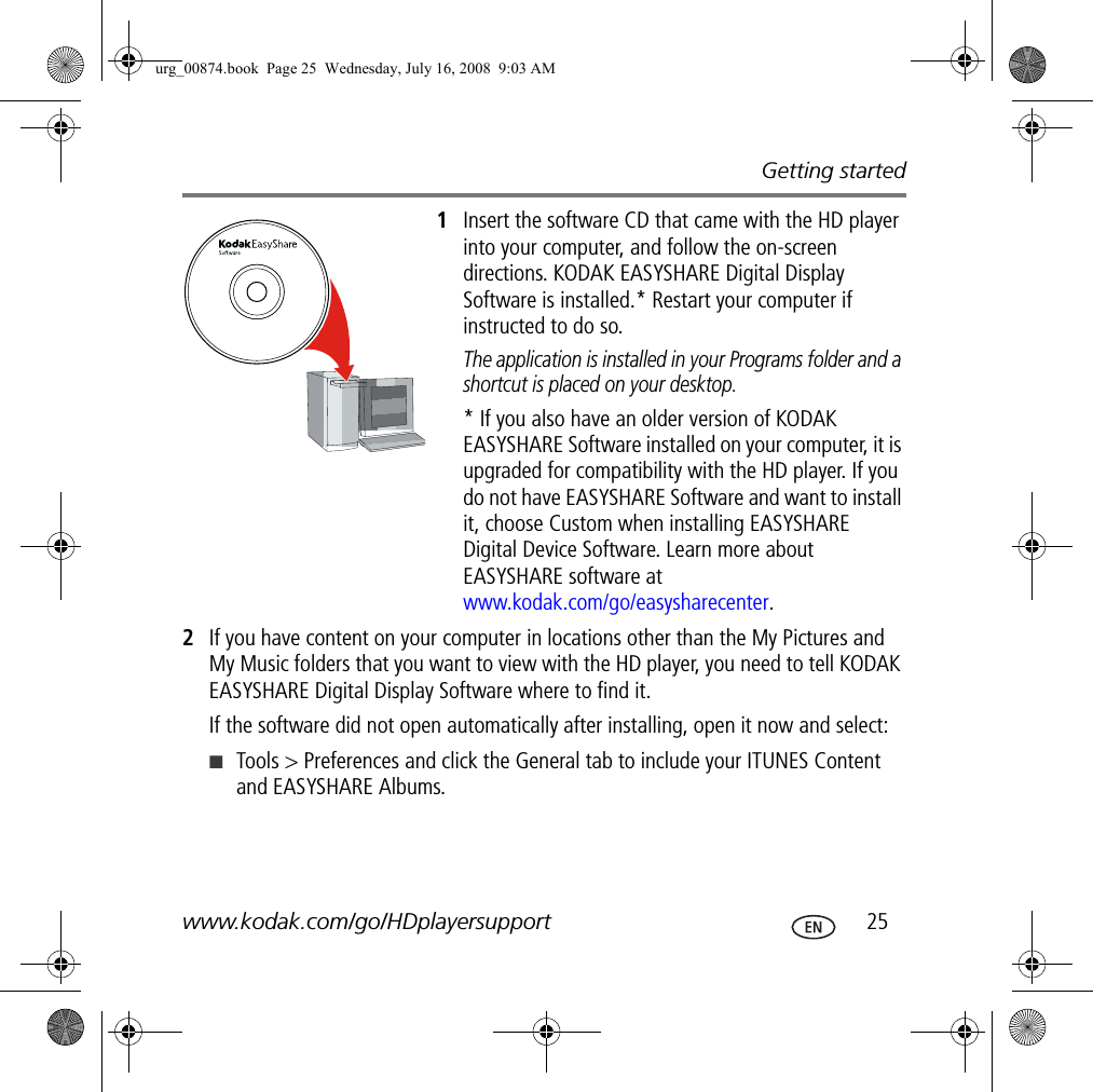 Getting startedwww.kodak.com/go/HDplayersupport  251Insert the software CD that came with the HD player into your computer, and follow the on-screen directions. KODAK EASYSHARE Digital Display Software is installed.* Restart your computer if instructed to do so.The application is installed in your Programs folder and a shortcut is placed on your desktop. * If you also have an older version of KODAK EASYSHARE Software installed on your computer, it is upgraded for compatibility with the HD player. If you do not have EASYSHARE Software and want to install it, choose Custom when installing EASYSHARE Digital Device Software. Learn more about EASYSHARE software at www.kodak.com/go/easysharecenter.2If you have content on your computer in locations other than the My Pictures and My Music folders that you want to view with the HD player, you need to tell KODAK EASYSHARE Digital Display Software where to find it.If the software did not open automatically after installing, open it now and select:■Tools &gt; Preferences and click the General tab to include your ITUNES Content and EASYSHARE Albums.urg_00874.book  Page 25  Wednesday, July 16, 2008  9:03 AM