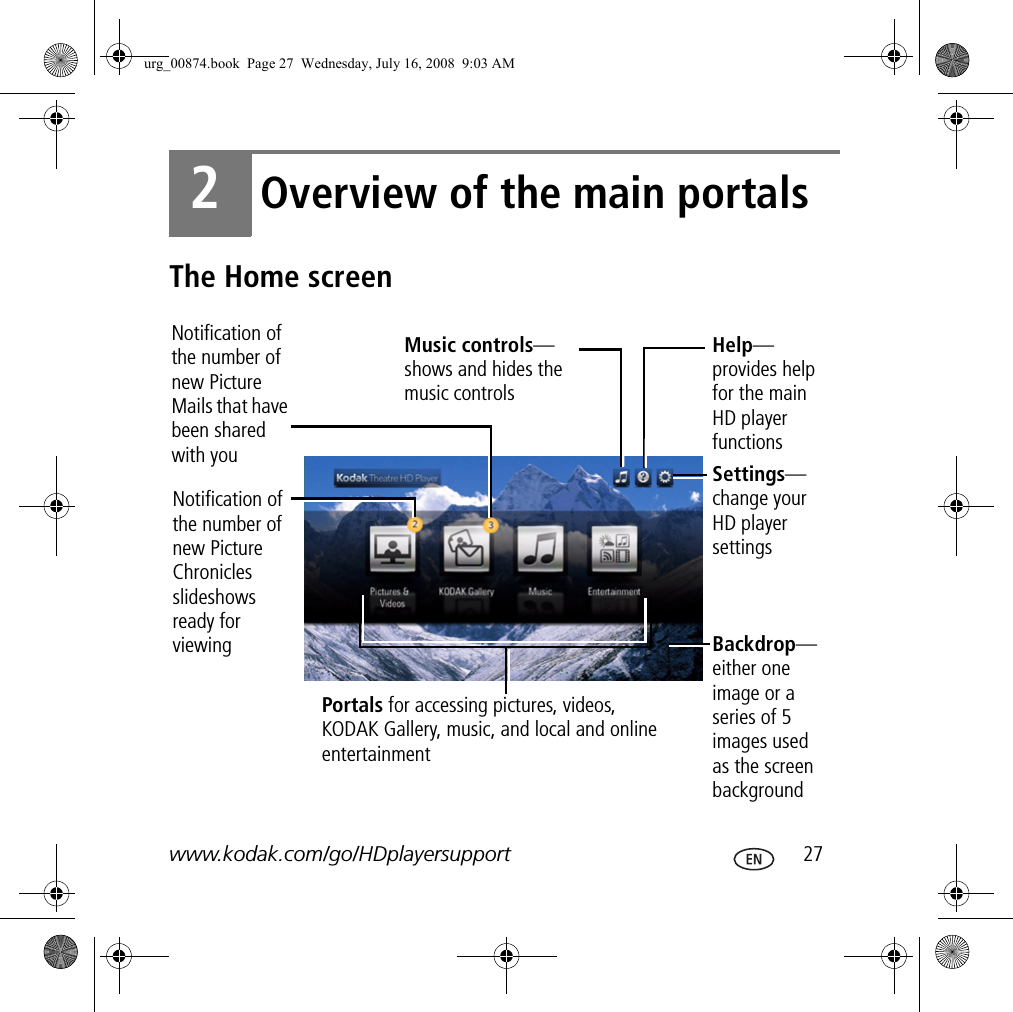 www.kodak.com/go/HDplayersupport  272Overview of the main portalsThe Home screenNotification of the number of new Picture Mails that have been shared with youMusic controls—shows and hides the music controlsSettings— change your HD player settingsHelp—provides help for the main HD player functionsBackdrop— either one image or a series of 5 images used as the screen backgroundPortals for accessing pictures, videos, KODAK Gallery, music, and local and online entertainmentNotification of the number of new Picture Chronicles slideshows ready for viewingurg_00874.book  Page 27  Wednesday, July 16, 2008  9:03 AM