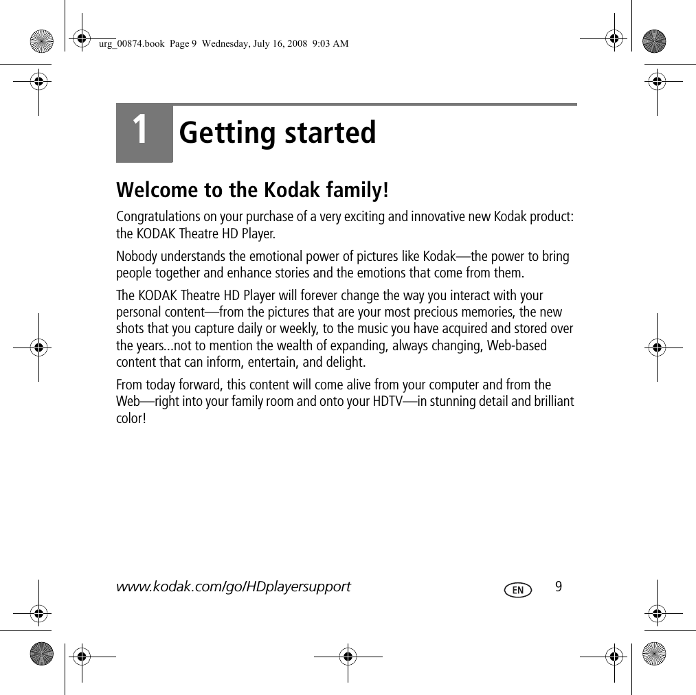 www.kodak.com/go/HDplayersupport  91Getting startedWelcome to the Kodak family!Congratulations on your purchase of a very exciting and innovative new Kodak product: the KODAK Theatre HD Player.Nobody understands the emotional power of pictures like Kodak—the power to bring people together and enhance stories and the emotions that come from them.The KODAK Theatre HD Player will forever change the way you interact with your personal content—from the pictures that are your most precious memories, the new shots that you capture daily or weekly, to the music you have acquired and stored over the years...not to mention the wealth of expanding, always changing, Web-based content that can inform, entertain, and delight. From today forward, this content will come alive from your computer and from the Web—right into your family room and onto your HDTV—in stunning detail and brilliant color!urg_00874.book  Page 9  Wednesday, July 16, 2008  9:03 AM