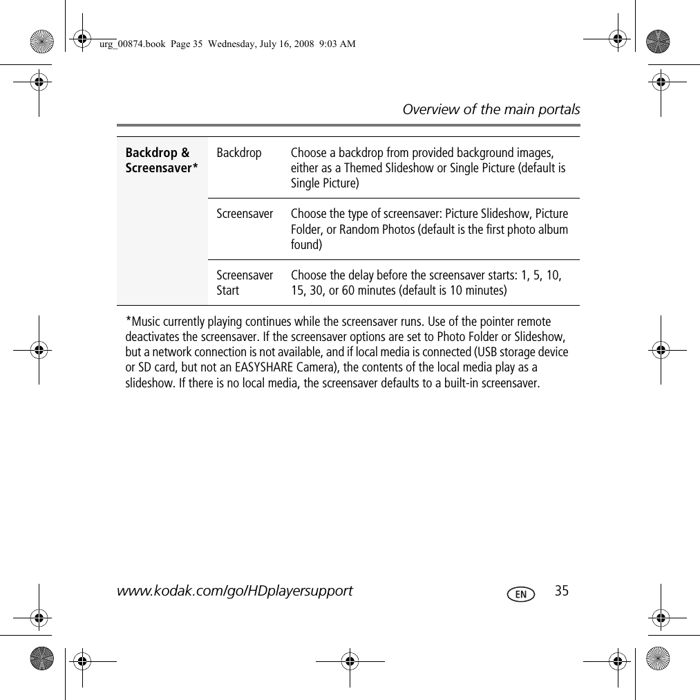 Overview of the main portalswww.kodak.com/go/HDplayersupport  35Backdrop &amp; Screensaver*Backdrop Choose a backdrop from provided background images, either as a Themed Slideshow or Single Picture (default is Single Picture)Screensaver Choose the type of screensaver: Picture Slideshow, Picture Folder, or Random Photos (default is the first photo album found)Screensaver StartChoose the delay before the screensaver starts: 1, 5, 10, 15, 30, or 60 minutes (default is 10 minutes)*Music currently playing continues while the screensaver runs. Use of the pointer remote deactivates the screensaver. If the screensaver options are set to Photo Folder or Slideshow, but a network connection is not available, and if local media is connected (USB storage device or SD card, but not an EASYSHARE Camera), the contents of the local media play as a slideshow. If there is no local media, the screensaver defaults to a built-in screensaver.urg_00874.book  Page 35  Wednesday, July 16, 2008  9:03 AM