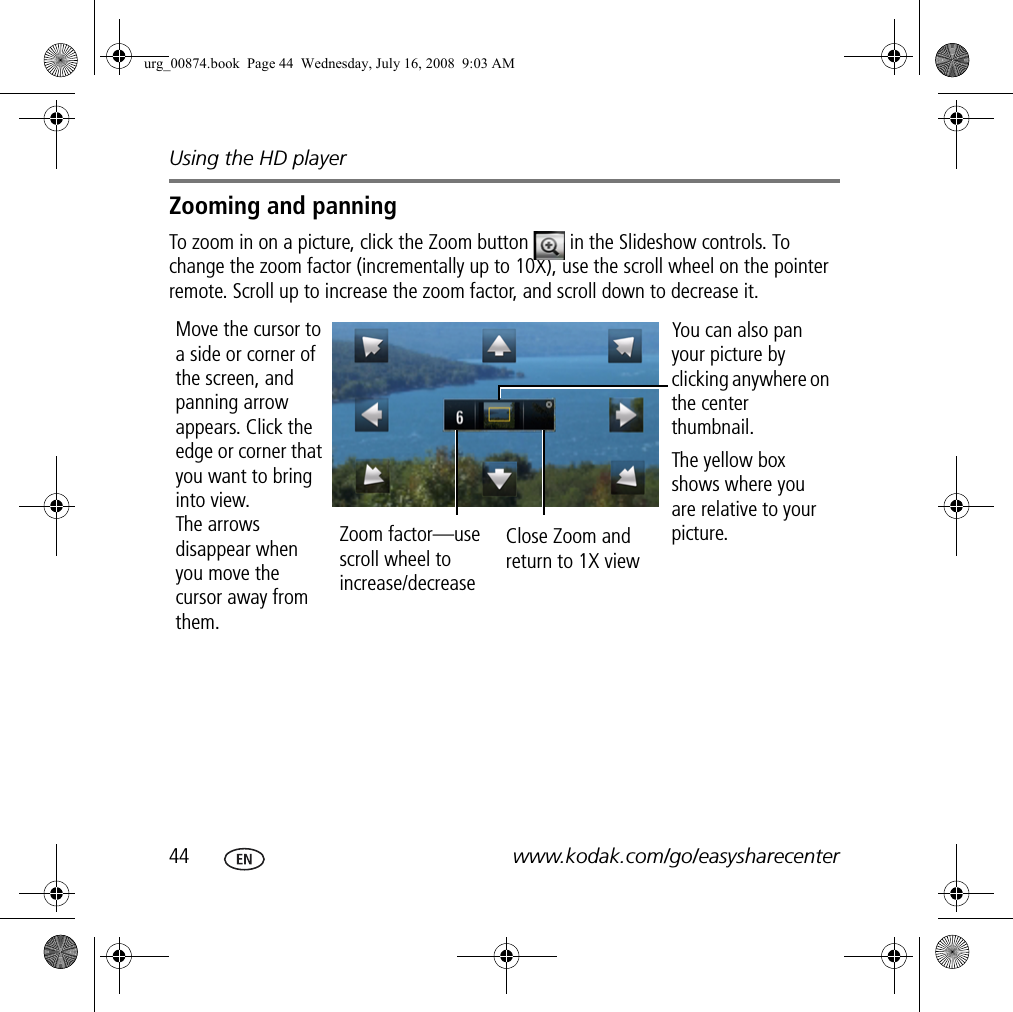 Using the HD player44 www.kodak.com/go/easysharecenterZooming and panningTo zoom in on a picture, click the Zoom button   in the Slideshow controls. To change the zoom factor (incrementally up to 10X), use the scroll wheel on the pointer remote. Scroll up to increase the zoom factor, and scroll down to decrease it.Move the cursor to a side or corner of the screen, and panning arrow appears. Click the edge or corner that you want to bring into view. The arrows disappear when you move the cursor away from them.Zoom factor—use scroll wheel to increase/decreaseClose Zoom and return to 1X viewYou can also pan your picture by clicking anywhere on the center thumbnail.The yellow box shows where you are relative to your picture.urg_00874.book  Page 44  Wednesday, July 16, 2008  9:03 AM