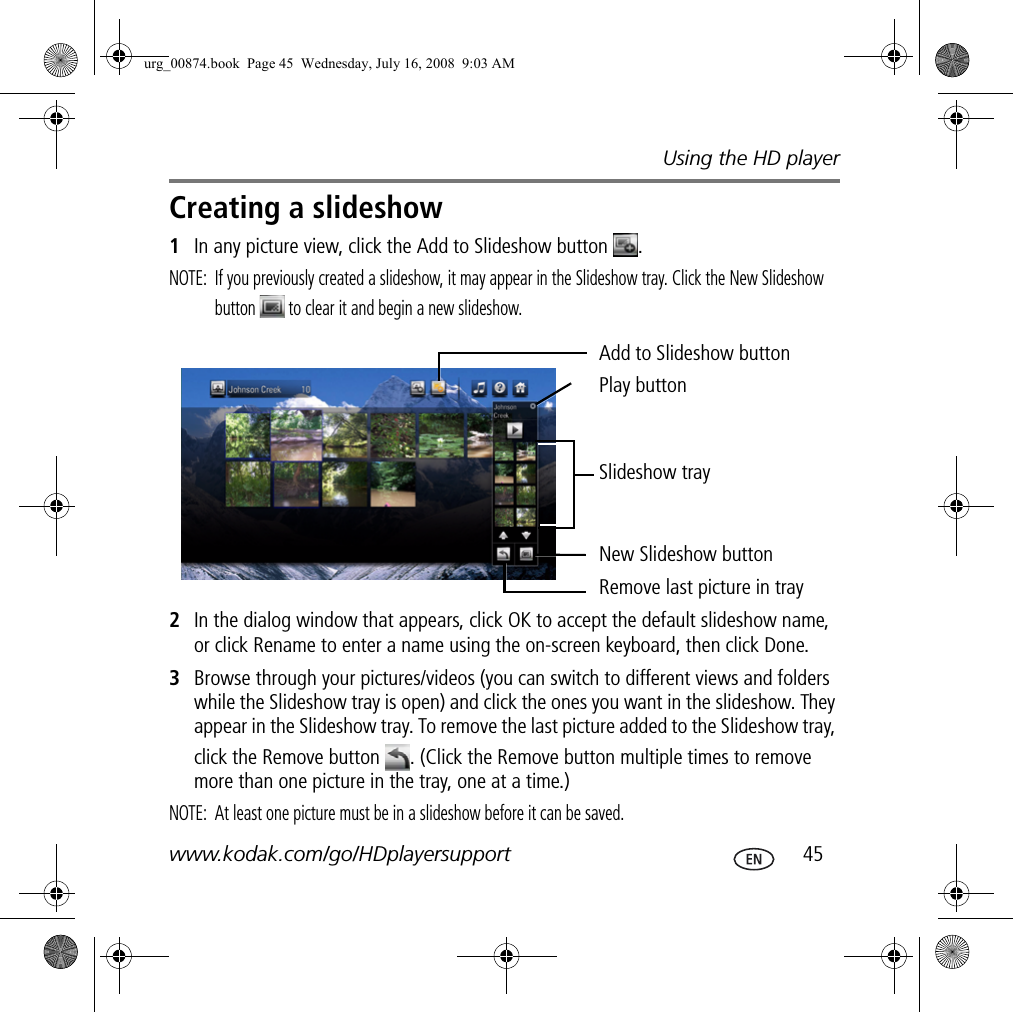 Using the HD playerwww.kodak.com/go/HDplayersupport  45Creating a slideshow1In any picture view, click the Add to Slideshow button  .NOTE:  If you previously created a slideshow, it may appear in the Slideshow tray. Click the New Slideshow button   to clear it and begin a new slideshow.2In the dialog window that appears, click OK to accept the default slideshow name, or click Rename to enter a name using the on-screen keyboard, then click Done.3Browse through your pictures/videos (you can switch to different views and folders while the Slideshow tray is open) and click the ones you want in the slideshow. They appear in the Slideshow tray. To remove the last picture added to the Slideshow tray, click the Remove button  . (Click the Remove button multiple times to remove more than one picture in the tray, one at a time.)NOTE:  At least one picture must be in a slideshow before it can be saved.Add to Slideshow buttonPlay buttonSlideshow trayNew Slideshow buttonRemove last picture in trayurg_00874.book  Page 45  Wednesday, July 16, 2008  9:03 AM