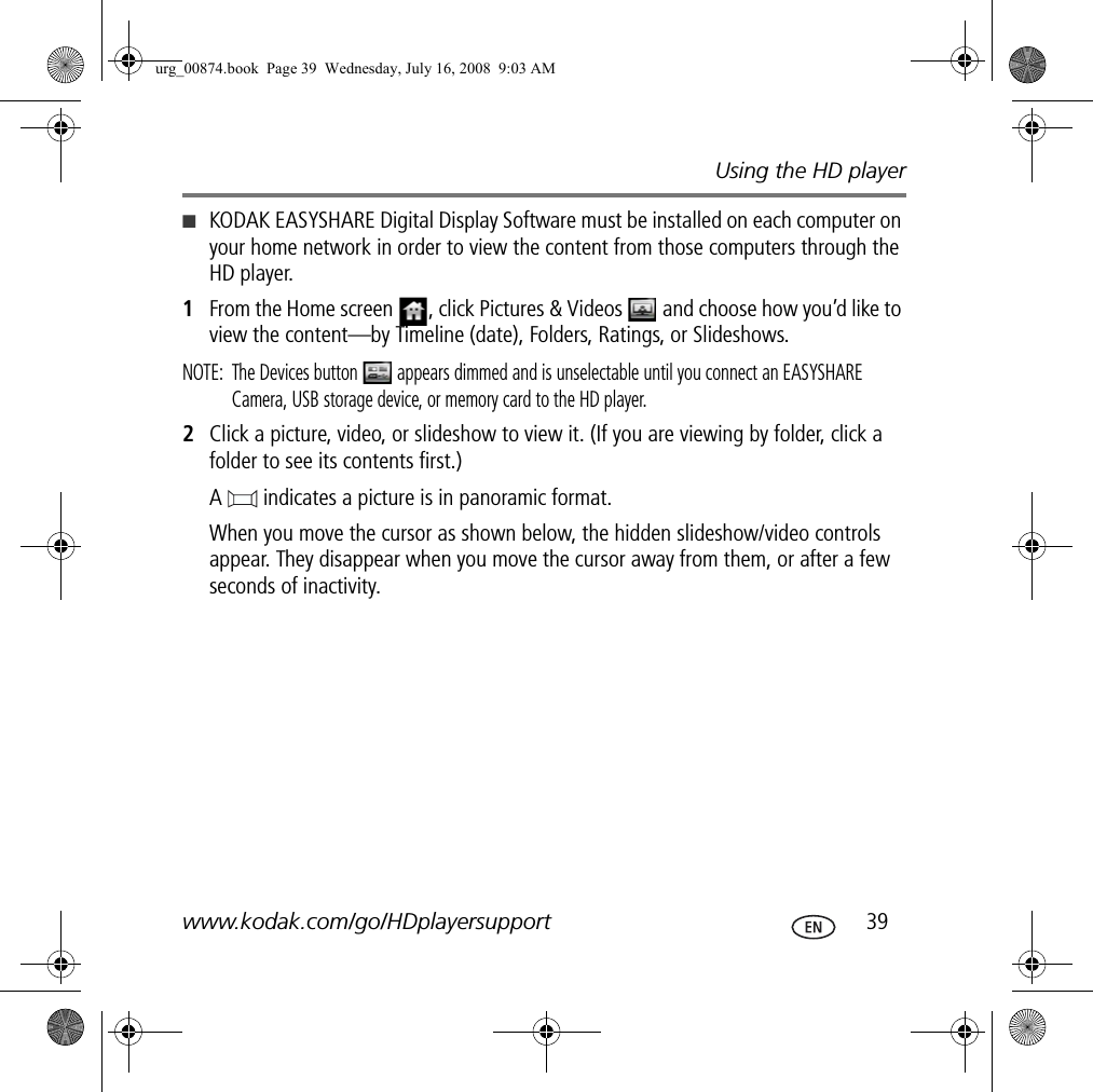 Using the HD playerwww.kodak.com/go/HDplayersupport  39■KODAK EASYSHARE Digital Display Software must be installed on each computer on your home network in order to view the content from those computers through the HD player.1From the Home screen  , click Pictures &amp; Videos   and choose how you’d like to view the content—by Timeline (date), Folders, Ratings, or Slideshows.NOTE:  The Devices button   appears dimmed and is unselectable until you connect an EASYSHARE Camera, USB storage device, or memory card to the HD player.2Click a picture, video, or slideshow to view it. (If you are viewing by folder, click a folder to see its contents first.) A   indicates a picture is in panoramic format. When you move the cursor as shown below, the hidden slideshow/video controls appear. They disappear when you move the cursor away from them, or after a few seconds of inactivity.urg_00874.book  Page 39  Wednesday, July 16, 2008  9:03 AM