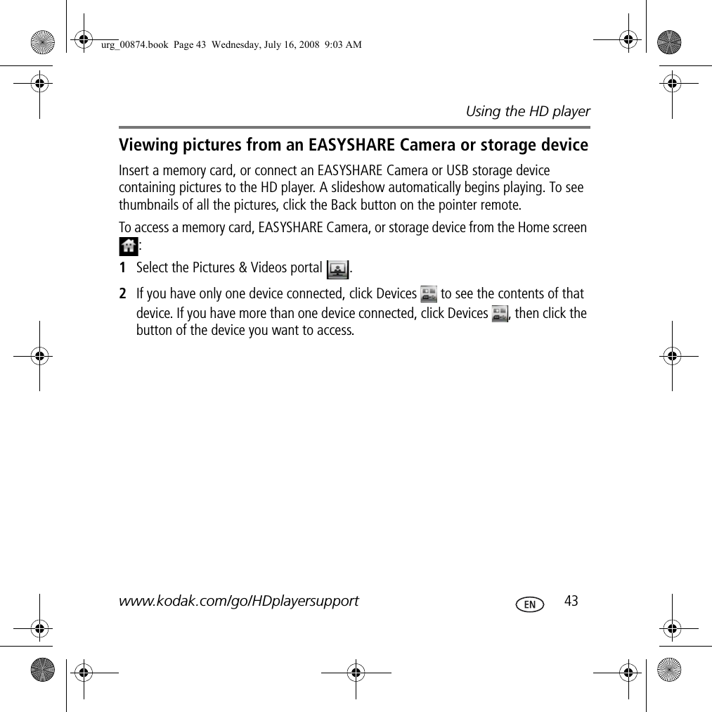 Using the HD playerwww.kodak.com/go/HDplayersupport  43Viewing pictures from an EASYSHARE Camera or storage deviceInsert a memory card, or connect an EASYSHARE Camera or USB storage device containing pictures to the HD player. A slideshow automatically begins playing. To see thumbnails of all the pictures, click the Back button on the pointer remote.To access a memory card, EASYSHARE Camera, or storage device from the Home screen :1Select the Pictures &amp; Videos portal  .2If you have only one device connected, click Devices   to see the contents of that device. If you have more than one device connected, click Devices  , then click the button of the device you want to access.urg_00874.book  Page 43  Wednesday, July 16, 2008  9:03 AM