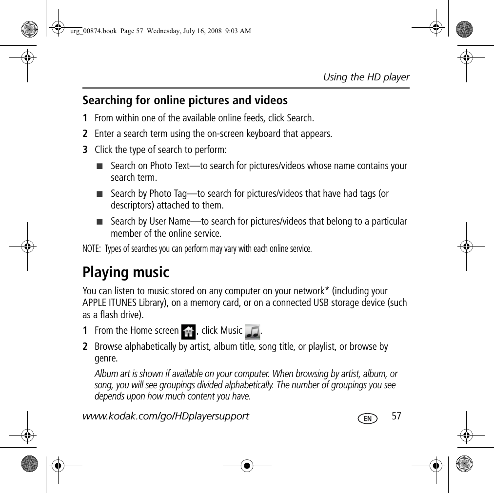 Using the HD playerwww.kodak.com/go/HDplayersupport  57Searching for online pictures and videos1From within one of the available online feeds, click Search.2Enter a search term using the on-screen keyboard that appears.3Click the type of search to perform:■Search on Photo Text—to search for pictures/videos whose name contains your search term.■Search by Photo Tag—to search for pictures/videos that have had tags (or descriptors) attached to them.■Search by User Name—to search for pictures/videos that belong to a particular member of the online service.NOTE:  Types of searches you can perform may vary with each online service.Playing musicYou can listen to music stored on any computer on your network* (including your APPLE ITUNES Library), on a memory card, or on a connected USB storage device (such as a flash drive).1From the Home screen  , click Music  .2Browse alphabetically by artist, album title, song title, or playlist, or browse by genre. Album art is shown if available on your computer. When browsing by artist, album, or song, you will see groupings divided alphabetically. The number of groupings you see depends upon how much content you have. urg_00874.book  Page 57  Wednesday, July 16, 2008  9:03 AM