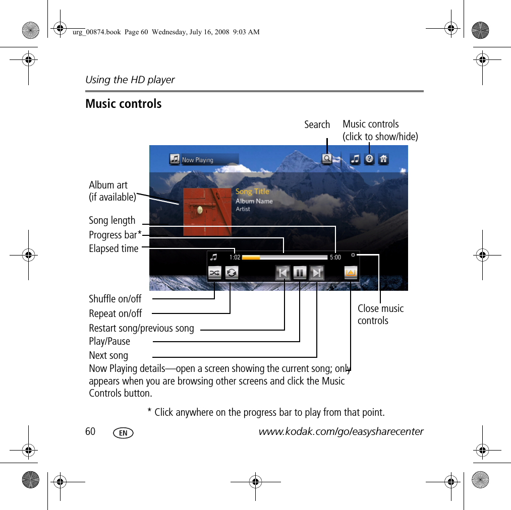 Using the HD player60 www.kodak.com/go/easysharecenterMusic controls Restart song/previous songAlbum art (if available)Search Music controls (click to show/hide)Elapsed timeProgress bar*Close music controlsSong lengthNext songPlay/PauseShuffle on/offRepeat on/off* Click anywhere on the progress bar to play from that point.Now Playing details—open a screen showing the current song; only appears when you are browsing other screens and click the Music Controls button.urg_00874.book  Page 60  Wednesday, July 16, 2008  9:03 AM