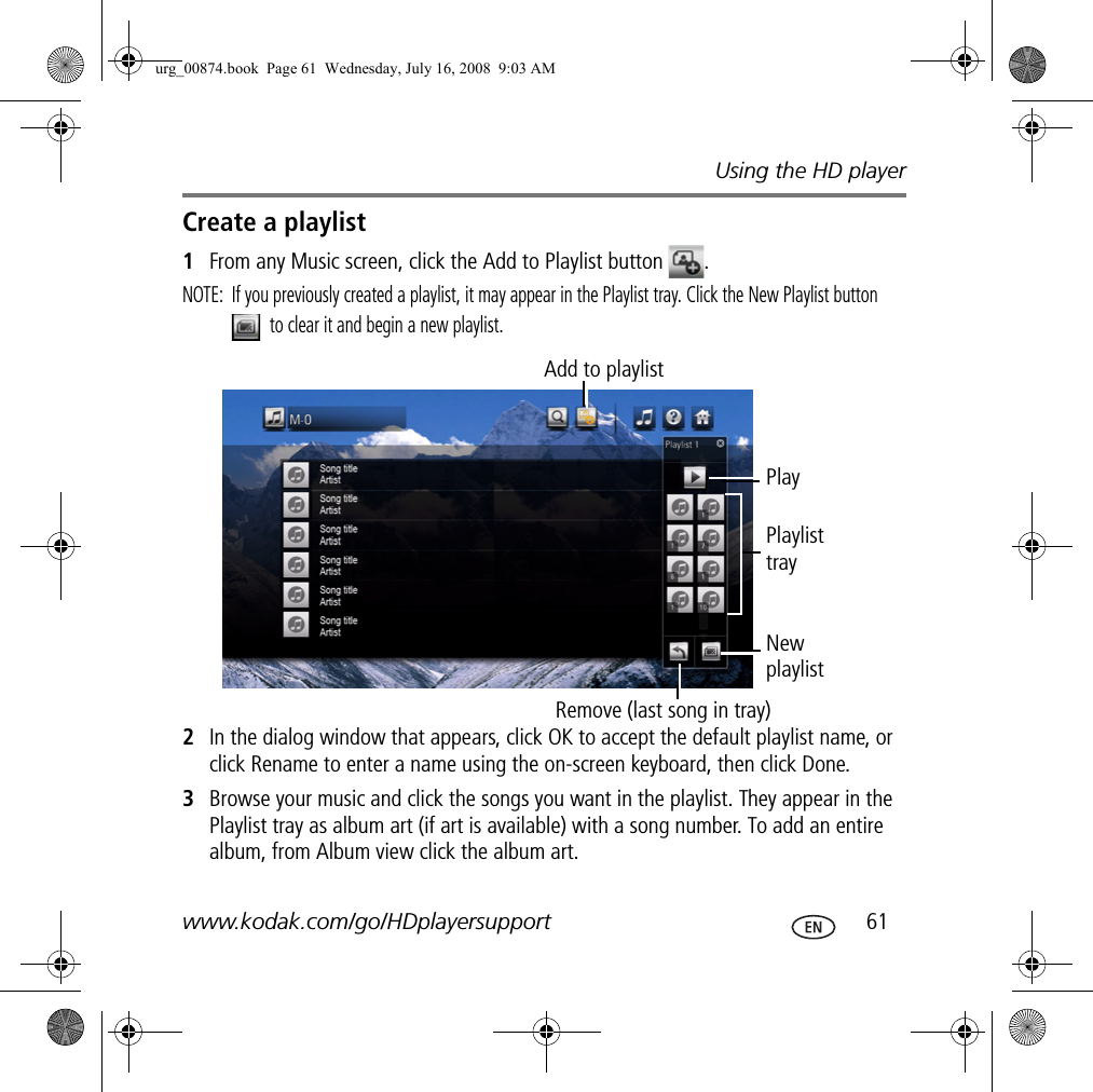 Using the HD playerwww.kodak.com/go/HDplayersupport  61Create a playlist1From any Music screen, click the Add to Playlist button  .NOTE:  If you previously created a playlist, it may appear in the Playlist tray. Click the New Playlist button  to clear it and begin a new playlist.2In the dialog window that appears, click OK to accept the default playlist name, or click Rename to enter a name using the on-screen keyboard, then click Done.3Browse your music and click the songs you want in the playlist. They appear in the Playlist tray as album art (if art is available) with a song number. To add an entire album, from Album view click the album art.Add to playlistPlayNew playlistPlaylist trayRemove (last song in tray)urg_00874.book  Page 61  Wednesday, July 16, 2008  9:03 AM