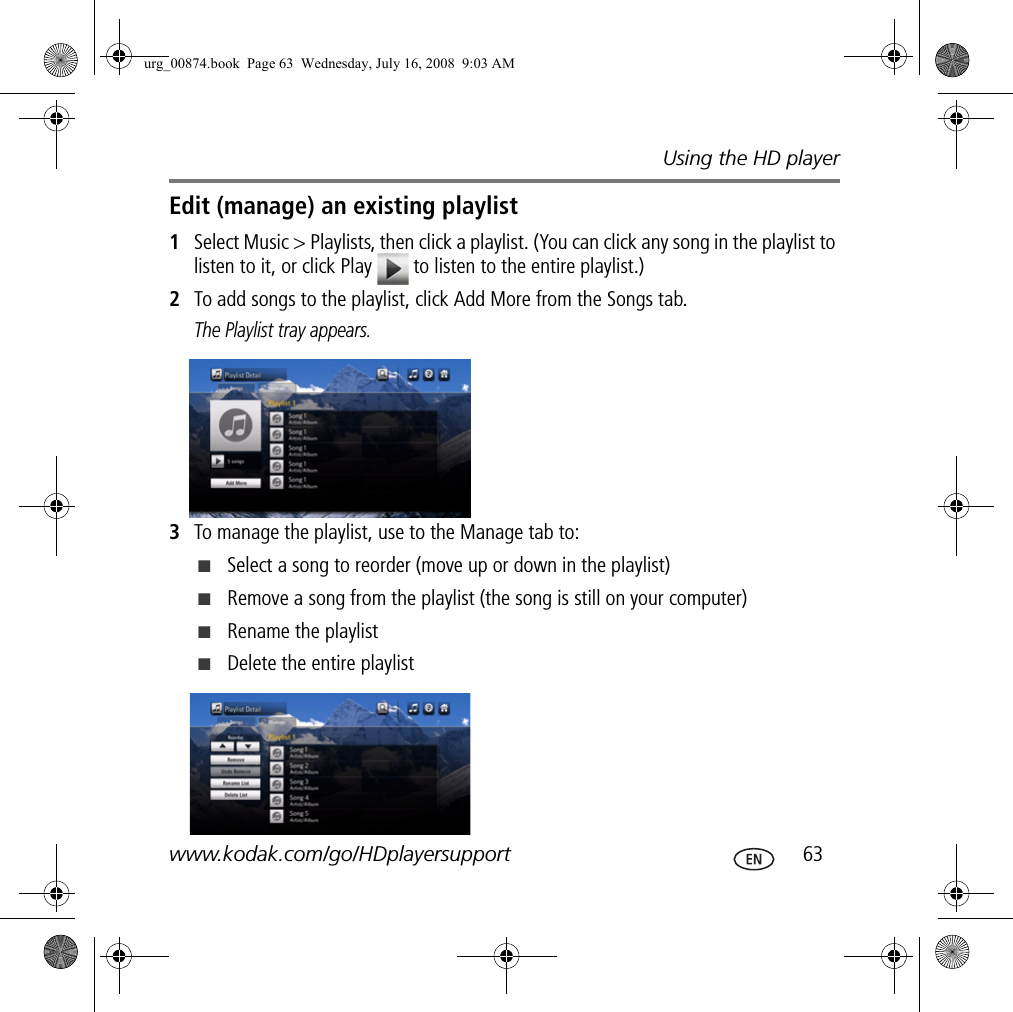 Using the HD playerwww.kodak.com/go/HDplayersupport  63Edit (manage) an existing playlist1Select Music &gt; Playlists, then click a playlist. (You can click any song in the playlist to listen to it, or click Play   to listen to the entire playlist.)2To add songs to the playlist, click Add More from the Songs tab.The Playlist tray appears.3To manage the playlist, use to the Manage tab to:■Select a song to reorder (move up or down in the playlist)■Remove a song from the playlist (the song is still on your computer)■Rename the playlist■Delete the entire playlisturg_00874.book  Page 63  Wednesday, July 16, 2008  9:03 AM