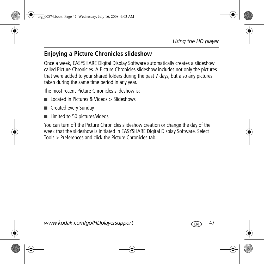 Using the HD playerwww.kodak.com/go/HDplayersupport  47Enjoying a Picture Chronicles slideshowOnce a week, EASYSHARE Digital Display Software automatically creates a slideshow called Picture Chronicles. A Picture Chronicles slideshow includes not only the pictures that were added to your shared folders during the past 7 days, but also any pictures taken during the same time period in any year.The most recent Picture Chronicles slideshow is:■Located in Pictures &amp; Videos &gt; Slideshows■Created every Sunday■Limited to 50 pictures/videosYou can turn off the Picture Chronicles slideshow creation or change the day of the week that the slideshow is initiated in EASYSHARE Digital Display Software. Select Tools &gt; Preferences and click the Picture Chronicles tab.urg_00874.book  Page 47  Wednesday, July 16, 2008  9:03 AM