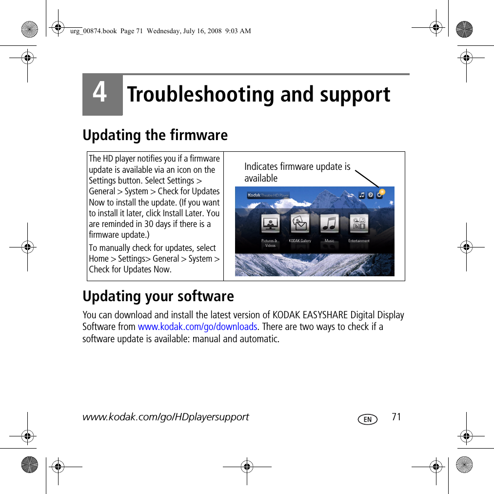 www.kodak.com/go/HDplayersupport  714Troubleshooting and supportUpdating the firmwareUpdating your softwareYou can download and install the latest version of KODAK EASYSHARE Digital Display Software from www.kodak.com/go/downloads. There are two ways to check if a software update is available: manual and automatic.The HD player notifies you if a firmware update is available via an icon on the Settings button. Select Settings &gt; General &gt; System &gt; Check for Updates Now to install the update. (If you want to install it later, click Install Later. You are reminded in 30 days if there is a firmware update.)To manually check for updates, select Home &gt; Settings&gt; General &gt; System &gt; Check for Updates Now.Indicates firmware update is availableurg_00874.book  Page 71  Wednesday, July 16, 2008  9:03 AM