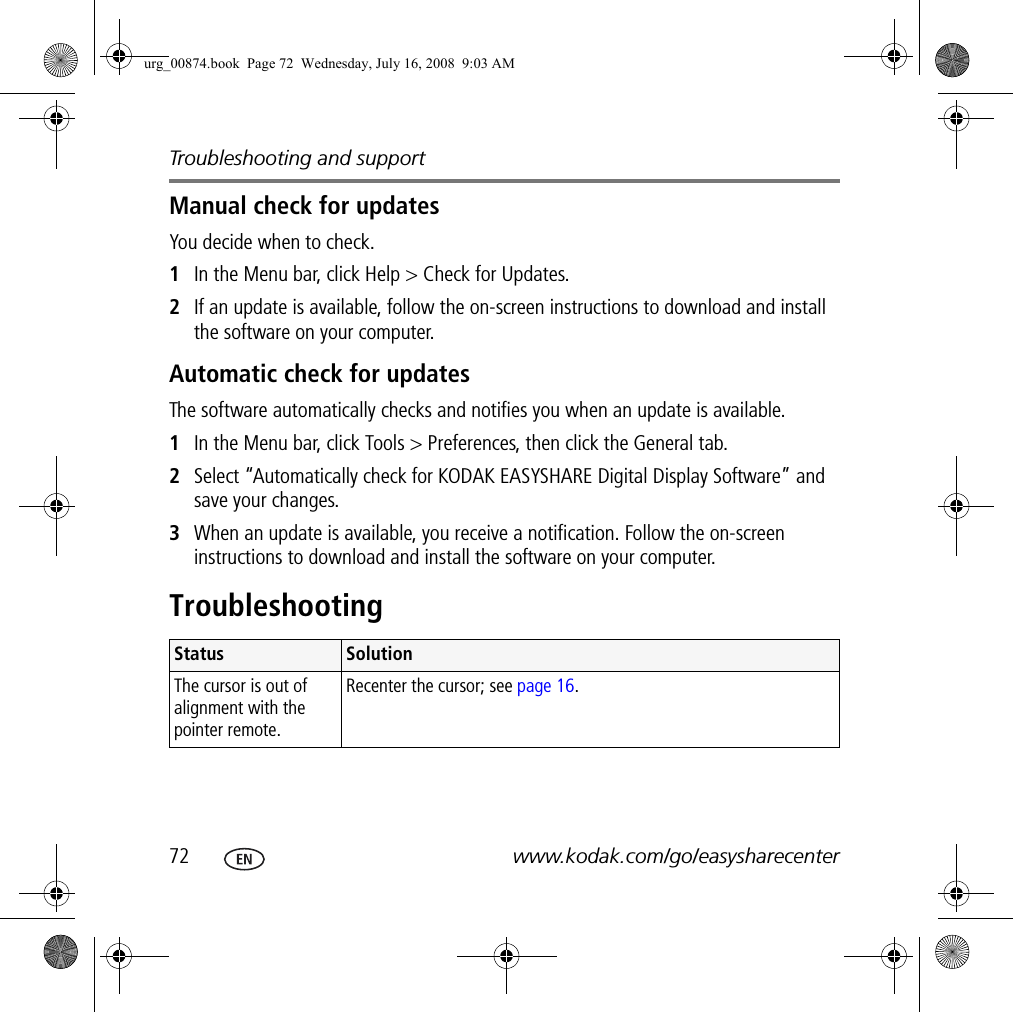 Troubleshooting and support72 www.kodak.com/go/easysharecenterManual check for updatesYou decide when to check.1In the Menu bar, click Help &gt; Check for Updates.2If an update is available, follow the on-screen instructions to download and install the software on your computer. Automatic check for updatesThe software automatically checks and notifies you when an update is available.1In the Menu bar, click Tools &gt; Preferences, then click the General tab.2Select “Automatically check for KODAK EASYSHARE Digital Display Software” and save your changes.3When an update is available, you receive a notification. Follow the on-screen instructions to download and install the software on your computer.TroubleshootingStatus SolutionThe cursor is out of alignment with the pointer remote. Recenter the cursor; see page 16.urg_00874.book  Page 72  Wednesday, July 16, 2008  9:03 AM