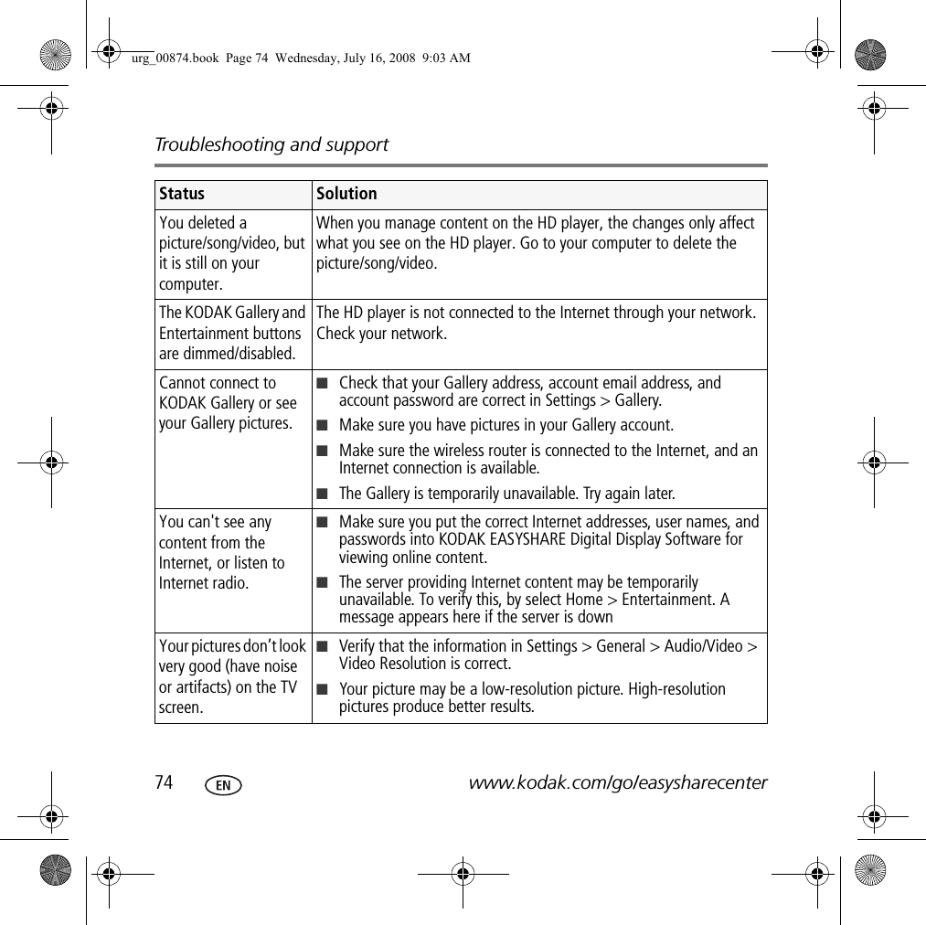 Troubleshooting and support74 www.kodak.com/go/easysharecenterYou deleted a picture/song/video, but it is still on your computer.When you manage content on the HD player, the changes only affect what you see on the HD player. Go to your computer to delete the picture/song/video.The KODAK Gallery and Entertainment buttons are dimmed/disabled.The HD player is not connected to the Internet through your network. Check your network.Cannot connect to KODAK Gallery or see your Gallery pictures.■Check that your Gallery address, account email address, and account password are correct in Settings &gt; Gallery.■Make sure you have pictures in your Gallery account.■Make sure the wireless router is connected to the Internet, and an Internet connection is available.■The Gallery is temporarily unavailable. Try again later.You can&apos;t see any content from the Internet, or listen to Internet radio.■Make sure you put the correct Internet addresses, user names, and passwords into KODAK EASYSHARE Digital Display Software for viewing online content.■The server providing Internet content may be temporarily unavailable. To verify this, by select Home &gt; Entertainment. A message appears here if the server is downYour pictures don’t look very good (have noise or artifacts) on the TV screen.■Verify that the information in Settings &gt; General &gt; Audio/Video &gt; Video Resolution is correct.■Your picture may be a low-resolution picture. High-resolution pictures produce better results.Status Solutionurg_00874.book  Page 74  Wednesday, July 16, 2008  9:03 AM