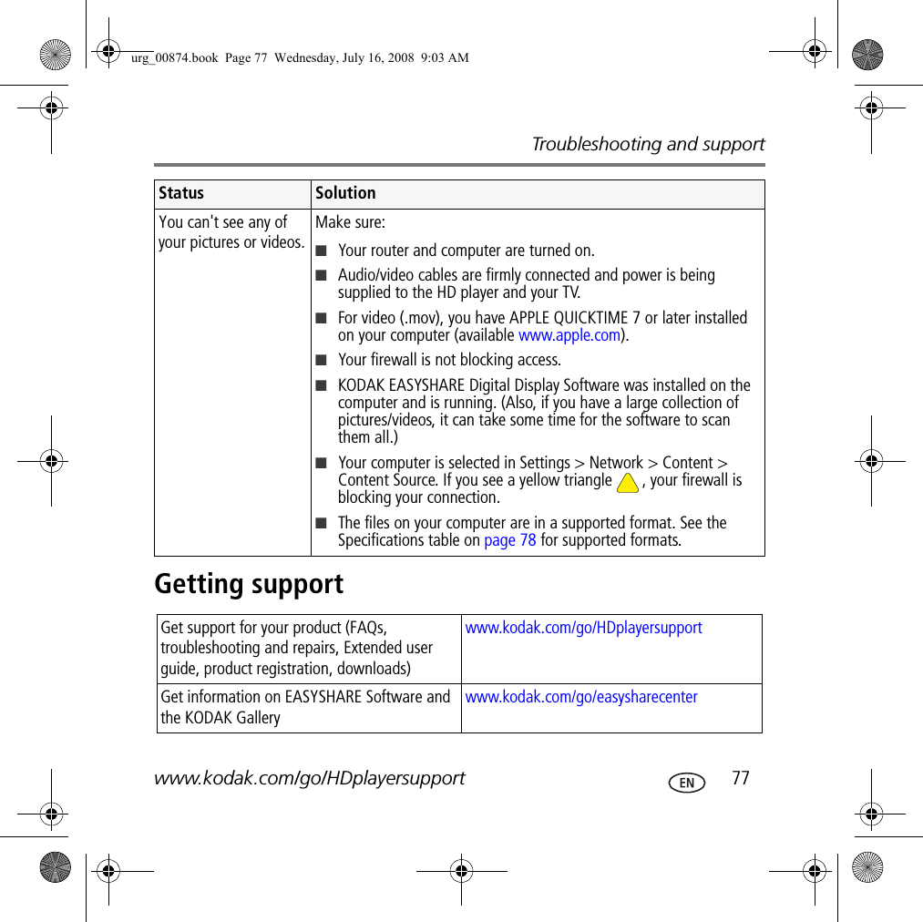 Troubleshooting and supportwww.kodak.com/go/HDplayersupport  77Getting supportYou can&apos;t see any of your pictures or videos.Make sure:■Your router and computer are turned on.■Audio/video cables are firmly connected and power is being supplied to the HD player and your TV.■For video (.mov), you have APPLE QUICKTIME 7 or later installed on your computer (available www.apple.com).■Your firewall is not blocking access.■KODAK EASYSHARE Digital Display Software was installed on the computer and is running. (Also, if you have a large collection of pictures/videos, it can take some time for the software to scan them all.)■Your computer is selected in Settings &gt; Network &gt; Content &gt; Content Source. If you see a yellow triangle  , your firewall is blocking your connection.■The files on your computer are in a supported format. See the Specifications table on page 78 for supported formats.Get support for your product (FAQs, troubleshooting and repairs, Extended user guide, product registration, downloads)www.kodak.com/go/HDplayersupport Get information on EASYSHARE Software and the KODAK Gallerywww.kodak.com/go/easysharecenterStatus Solutionurg_00874.book  Page 77  Wednesday, July 16, 2008  9:03 AM