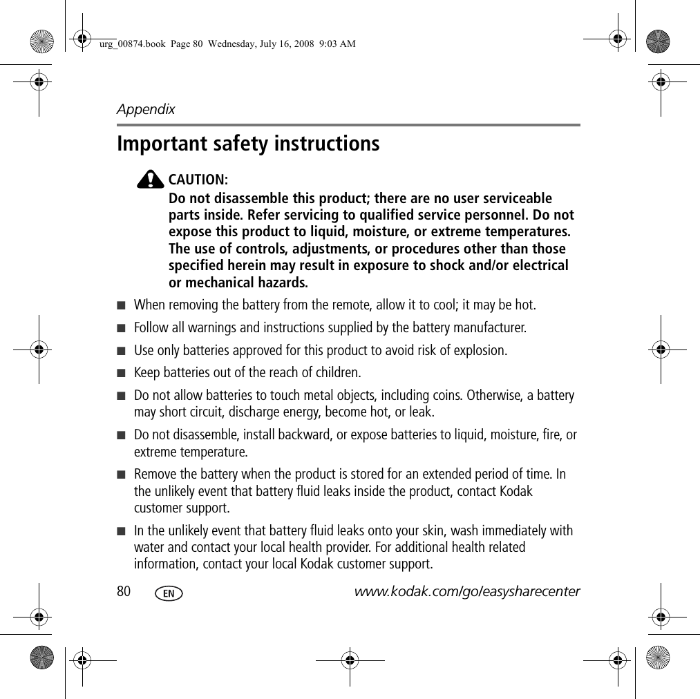 Appendix80 www.kodak.com/go/easysharecenterImportant safety instructionsCAUTION:Do not disassemble this product; there are no user serviceable parts inside. Refer servicing to qualified service personnel. Do not expose this product to liquid, moisture, or extreme temperatures. The use of controls, adjustments, or procedures other than those specified herein may result in exposure to shock and/or electrical or mechanical hazards.■When removing the battery from the remote, allow it to cool; it may be hot.■Follow all warnings and instructions supplied by the battery manufacturer.■Use only batteries approved for this product to avoid risk of explosion.■Keep batteries out of the reach of children.■Do not allow batteries to touch metal objects, including coins. Otherwise, a battery may short circuit, discharge energy, become hot, or leak.■Do not disassemble, install backward, or expose batteries to liquid, moisture, fire, or extreme temperature.■Remove the battery when the product is stored for an extended period of time. In the unlikely event that battery fluid leaks inside the product, contact Kodak customer support.■In the unlikely event that battery fluid leaks onto your skin, wash immediately with water and contact your local health provider. For additional health related information, contact your local Kodak customer support.urg_00874.book  Page 80  Wednesday, July 16, 2008  9:03 AM