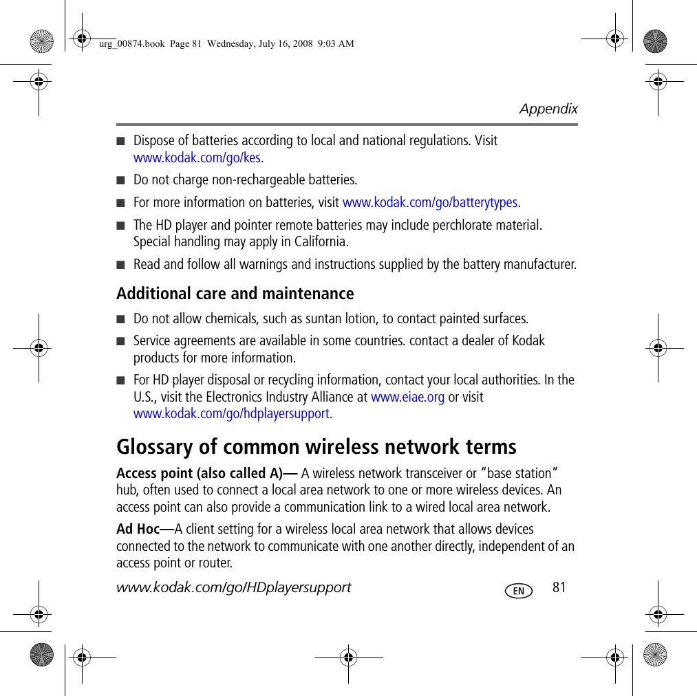 Appendixwww.kodak.com/go/HDplayersupport  81■Dispose of batteries according to local and national regulations. Visit www.kodak.com/go/kes.■Do not charge non-rechargeable batteries.■For more information on batteries, visit www.kodak.com/go/batterytypes.■The HD player and pointer remote batteries may include perchlorate material. Special handling may apply in California.■Read and follow all warnings and instructions supplied by the battery manufacturer.Additional care and maintenance■Do not allow chemicals, such as suntan lotion, to contact painted surfaces.■Service agreements are available in some countries. contact a dealer of Kodak products for more information.■For HD player disposal or recycling information, contact your local authorities. In the U.S., visit the Electronics Industry Alliance at www.eiae.org or visit www.kodak.com/go/hdplayersupport.Glossary of common wireless network termsAccess point (also called A)— A wireless network transceiver or “base station” hub, often used to connect a local area network to one or more wireless devices. An access point can also provide a communication link to a wired local area network.Ad Hoc—A client setting for a wireless local area network that allows devices connected to the network to communicate with one another directly, independent of an access point or router.urg_00874.book  Page 81  Wednesday, July 16, 2008  9:03 AM