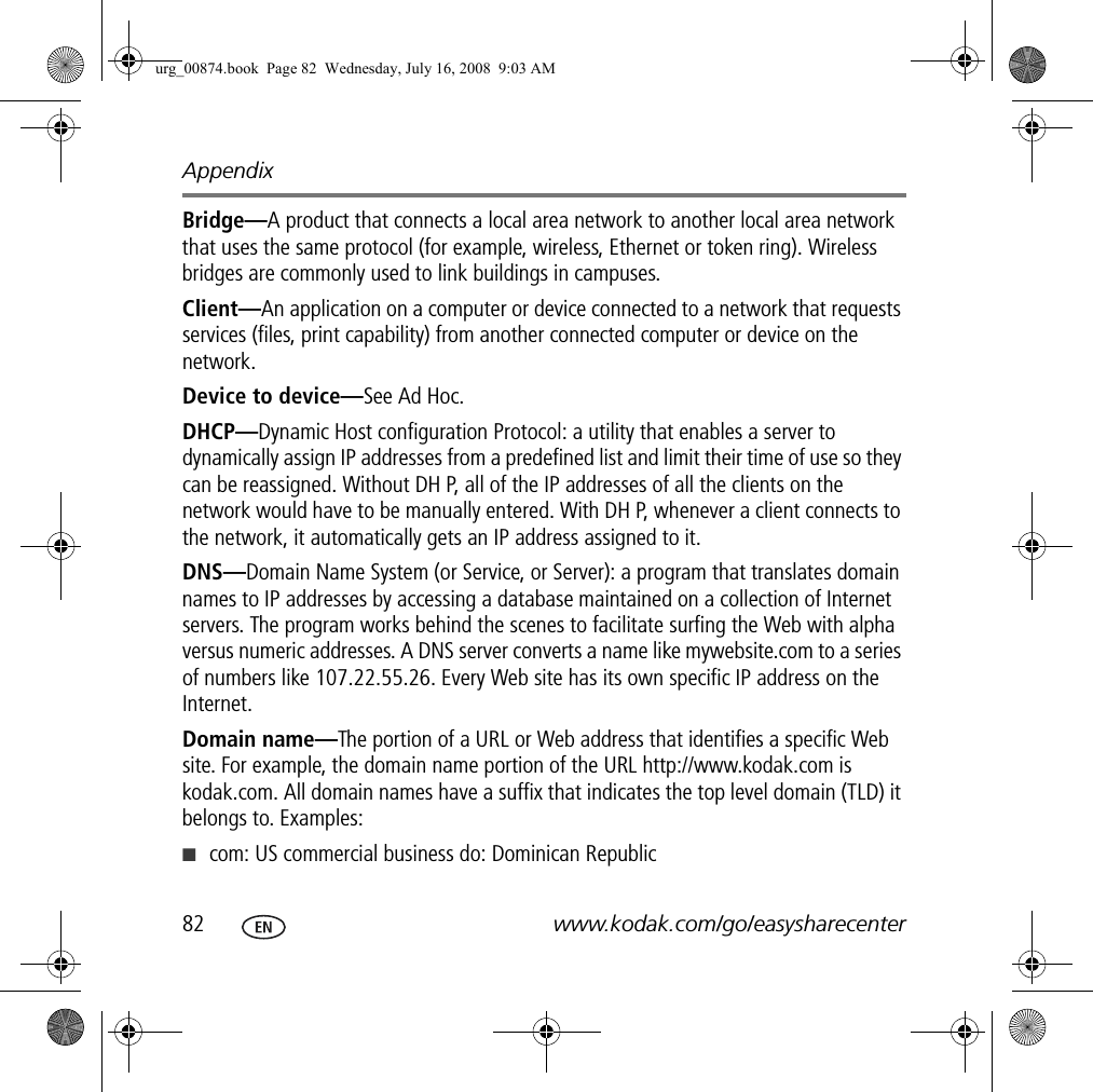 Appendix82 www.kodak.com/go/easysharecenterBridge—A product that connects a local area network to another local area network that uses the same protocol (for example, wireless, Ethernet or token ring). Wireless bridges are commonly used to link buildings in campuses.Client—An application on a computer or device connected to a network that requests services (files, print capability) from another connected computer or device on the network.Device to device—See Ad Hoc.DHCP—Dynamic Host configuration Protocol: a utility that enables a server to dynamically assign IP addresses from a predefined list and limit their time of use so they can be reassigned. Without DH P, all of the IP addresses of all the clients on the network would have to be manually entered. With DH P, whenever a client connects to the network, it automatically gets an IP address assigned to it.DNS—Domain Name System (or Service, or Server): a program that translates domain names to IP addresses by accessing a database maintained on a collection of Internet servers. The program works behind the scenes to facilitate surfing the Web with alpha versus numeric addresses. A DNS server converts a name like mywebsite.com to a series of numbers like 107.22.55.26. Every Web site has its own specific IP address on the Internet.Domain name—The portion of a URL or Web address that identifies a specific Web site. For example, the domain name portion of the URL http://www.kodak.com is kodak.com. All domain names have a suffix that indicates the top level domain (TLD) it belongs to. Examples:■com: US commercial business do: Dominican Republicurg_00874.book  Page 82  Wednesday, July 16, 2008  9:03 AM