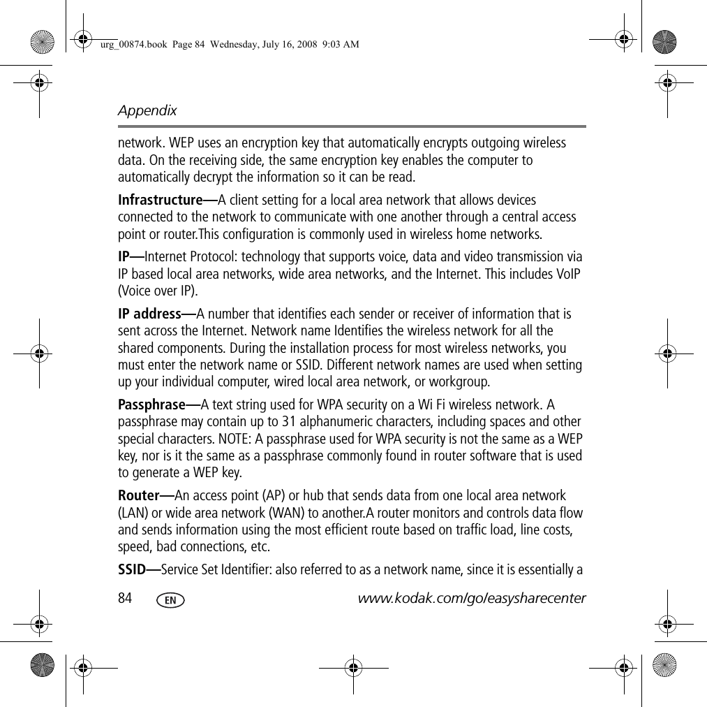 Appendix84 www.kodak.com/go/easysharecenternetwork. WEP uses an encryption key that automatically encrypts outgoing wireless data. On the receiving side, the same encryption key enables the computer to automatically decrypt the information so it can be read.Infrastructure—A client setting for a local area network that allows devices connected to the network to communicate with one another through a central access point or router.This configuration is commonly used in wireless home networks.IP—Internet Protocol: technology that supports voice, data and video transmission via IP based local area networks, wide area networks, and the Internet. This includes VoIP (Voice over IP).IP address—A number that identifies each sender or receiver of information that is sent across the Internet. Network name Identifies the wireless network for all the shared components. During the installation process for most wireless networks, you must enter the network name or SSID. Different network names are used when setting up your individual computer, wired local area network, or workgroup.Passphrase—A text string used for WPA security on a Wi Fi wireless network. A passphrase may contain up to 31 alphanumeric characters, including spaces and other special characters. NOTE: A passphrase used for WPA security is not the same as a WEP key, nor is it the same as a passphrase commonly found in router software that is used to generate a WEP key.Router—An access point (AP) or hub that sends data from one local area network (LAN) or wide area network (WAN) to another.A router monitors and controls data flow and sends information using the most efficient route based on traffic load, line costs, speed, bad connections, etc.SSID—Service Set Identifier: also referred to as a network name, since it is essentially a urg_00874.book  Page 84  Wednesday, July 16, 2008  9:03 AM
