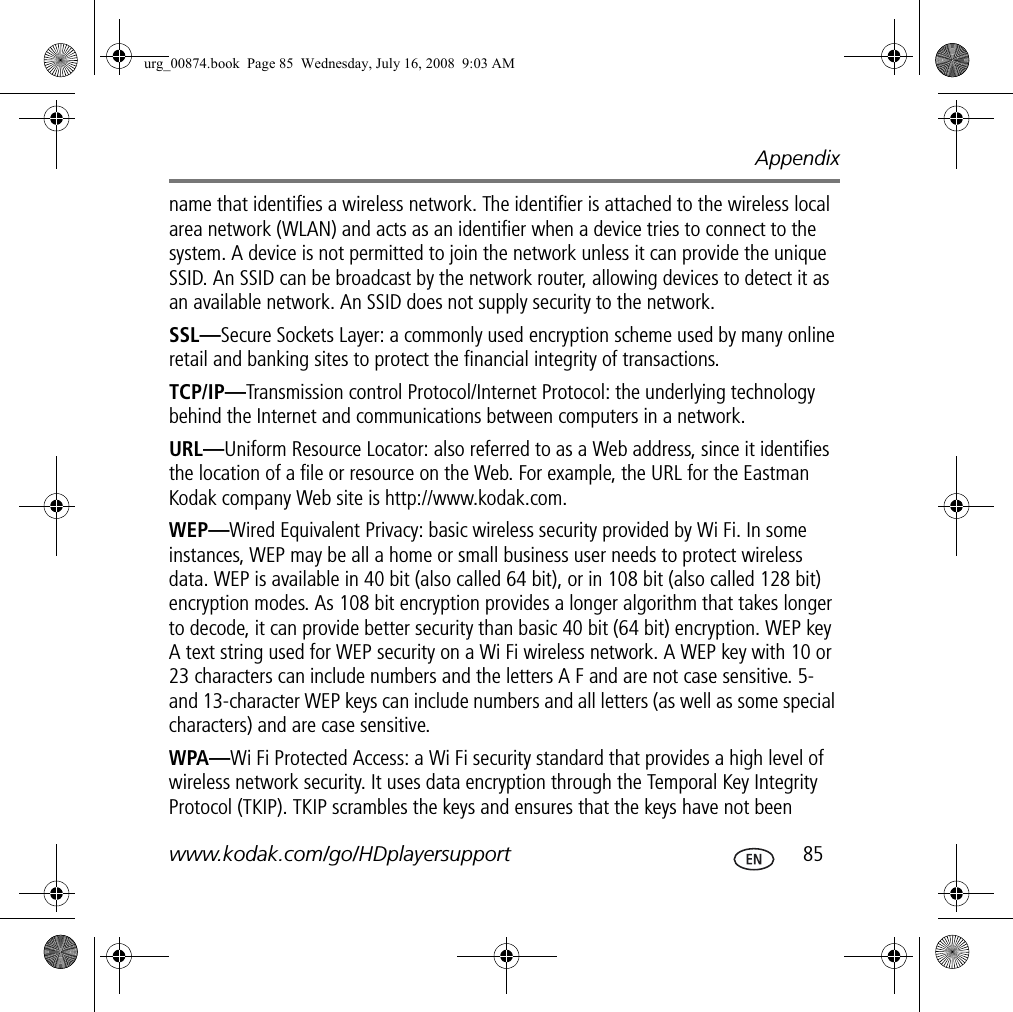 Appendixwww.kodak.com/go/HDplayersupport  85name that identifies a wireless network. The identifier is attached to the wireless local area network (WLAN) and acts as an identifier when a device tries to connect to the system. A device is not permitted to join the network unless it can provide the unique SSID. An SSID can be broadcast by the network router, allowing devices to detect it as an available network. An SSID does not supply security to the network.SSL—Secure Sockets Layer: a commonly used encryption scheme used by many online retail and banking sites to protect the financial integrity of transactions.TCP/IP—Transmission control Protocol/Internet Protocol: the underlying technology behind the Internet and communications between computers in a network.URL—Uniform Resource Locator: also referred to as a Web address, since it identifies the location of a file or resource on the Web. For example, the URL for the Eastman Kodak company Web site is http://www.kodak.com.WEP—Wired Equivalent Privacy: basic wireless security provided by Wi Fi. In some instances, WEP may be all a home or small business user needs to protect wireless data. WEP is available in 40 bit (also called 64 bit), or in 108 bit (also called 128 bit) encryption modes. As 108 bit encryption provides a longer algorithm that takes longer to decode, it can provide better security than basic 40 bit (64 bit) encryption. WEP key A text string used for WEP security on a Wi Fi wireless network. A WEP key with 10 or 23 characters can include numbers and the letters A F and are not case sensitive. 5- and 13-character WEP keys can include numbers and all letters (as well as some special characters) and are case sensitive.WPA—Wi Fi Protected Access: a Wi Fi security standard that provides a high level of wireless network security. It uses data encryption through the Temporal Key Integrity Protocol (TKIP). TKIP scrambles the keys and ensures that the keys have not been urg_00874.book  Page 85  Wednesday, July 16, 2008  9:03 AM
