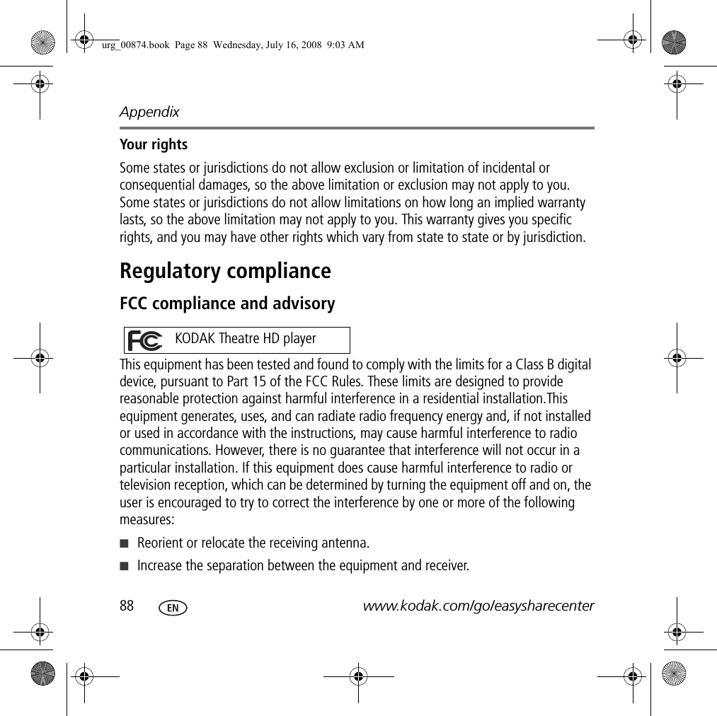 Appendix88 www.kodak.com/go/easysharecenterYour rightsSome states or jurisdictions do not allow exclusion or limitation of incidental or consequential damages, so the above limitation or exclusion may not apply to you. Some states or jurisdictions do not allow limitations on how long an implied warranty lasts, so the above limitation may not apply to you. This warranty gives you specific rights, and you may have other rights which vary from state to state or by jurisdiction.Regulatory complianceFCC compliance and advisoryThis equipment has been tested and found to comply with the limits for a Class B digital device, pursuant to Part 15 of the FCC Rules. These limits are designed to provide reasonable protection against harmful interference in a residential installation.This equipment generates, uses, and can radiate radio frequency energy and, if not installed or used in accordance with the instructions, may cause harmful interference to radio communications. However, there is no guarantee that interference will not occur in a particular installation. If this equipment does cause harmful interference to radio or television reception, which can be determined by turning the equipment off and on, the user is encouraged to try to correct the interference by one or more of the following measures: ■Reorient or relocate the receiving antenna.■Increase the separation between the equipment and receiver.KODAK Theatre HD playerurg_00874.book  Page 88  Wednesday, July 16, 2008  9:03 AM