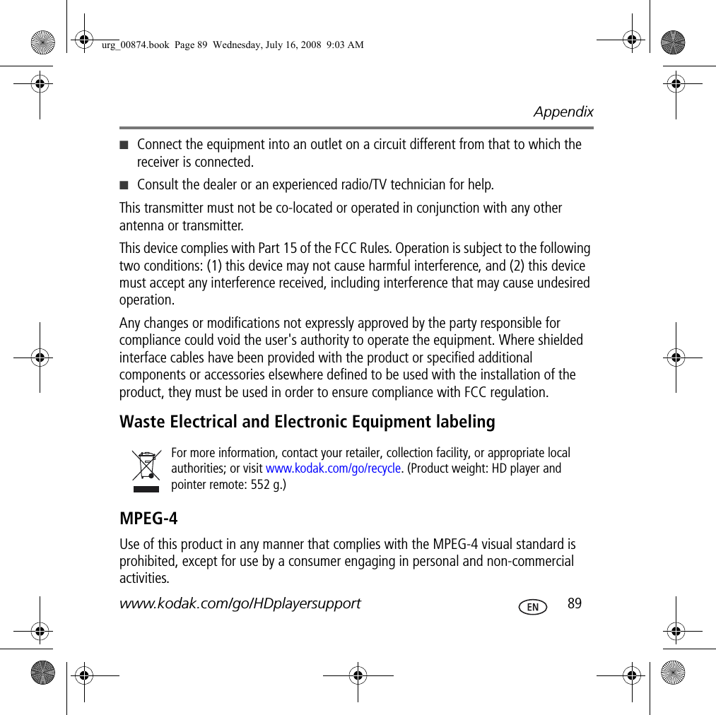 Appendixwww.kodak.com/go/HDplayersupport  89■Connect the equipment into an outlet on a circuit different from that to which the receiver is connected.■Consult the dealer or an experienced radio/TV technician for help. This transmitter must not be co-located or operated in conjunction with any other antenna or transmitter.This device complies with Part 15 of the FCC Rules. Operation is subject to the following two conditions: (1) this device may not cause harmful interference, and (2) this device must accept any interference received, including interference that may cause undesired operation. Any changes or modifications not expressly approved by the party responsible for compliance could void the user&apos;s authority to operate the equipment. Where shielded interface cables have been provided with the product or specified additional components or accessories elsewhere defined to be used with the installation of the product, they must be used in order to ensure compliance with FCC regulation.Waste Electrical and Electronic Equipment labelingMPEG-4Use of this product in any manner that complies with the MPEG-4 visual standard is prohibited, except for use by a consumer engaging in personal and non-commercial activities.For more information, contact your retailer, collection facility, or appropriate local authorities; or visit www.kodak.com/go/recycle. (Product weight: HD player and pointer remote: 552 g.)urg_00874.book  Page 89  Wednesday, July 16, 2008  9:03 AM
