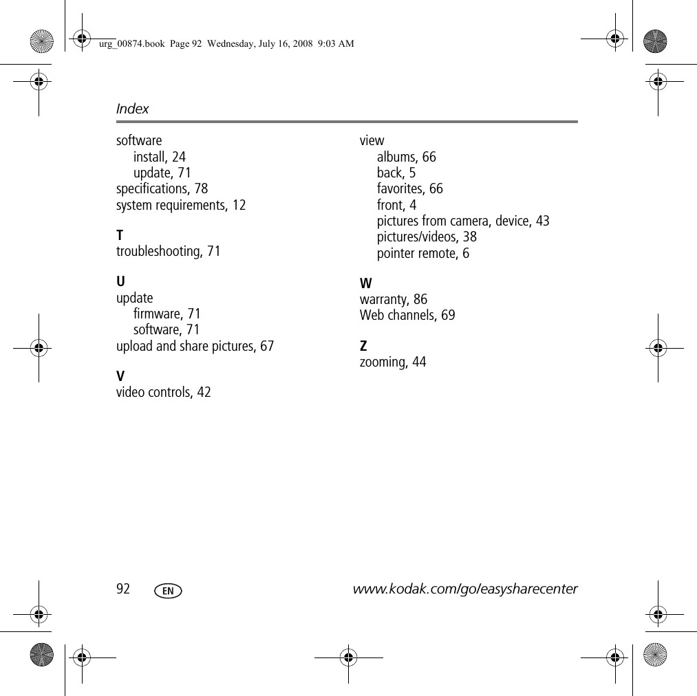 Index92 www.kodak.com/go/easysharecentersoftwareinstall, 24update, 71specifications, 78system requirements, 12Ttroubleshooting, 71Uupdatefirmware, 71software, 71upload and share pictures, 67Vvideo controls, 42viewalbums, 66back, 5favorites, 66front, 4pictures from camera, device, 43pictures/videos, 38pointer remote, 6Wwarranty, 86Web channels, 69Zzooming, 44urg_00874.book  Page 92  Wednesday, July 16, 2008  9:03 AM