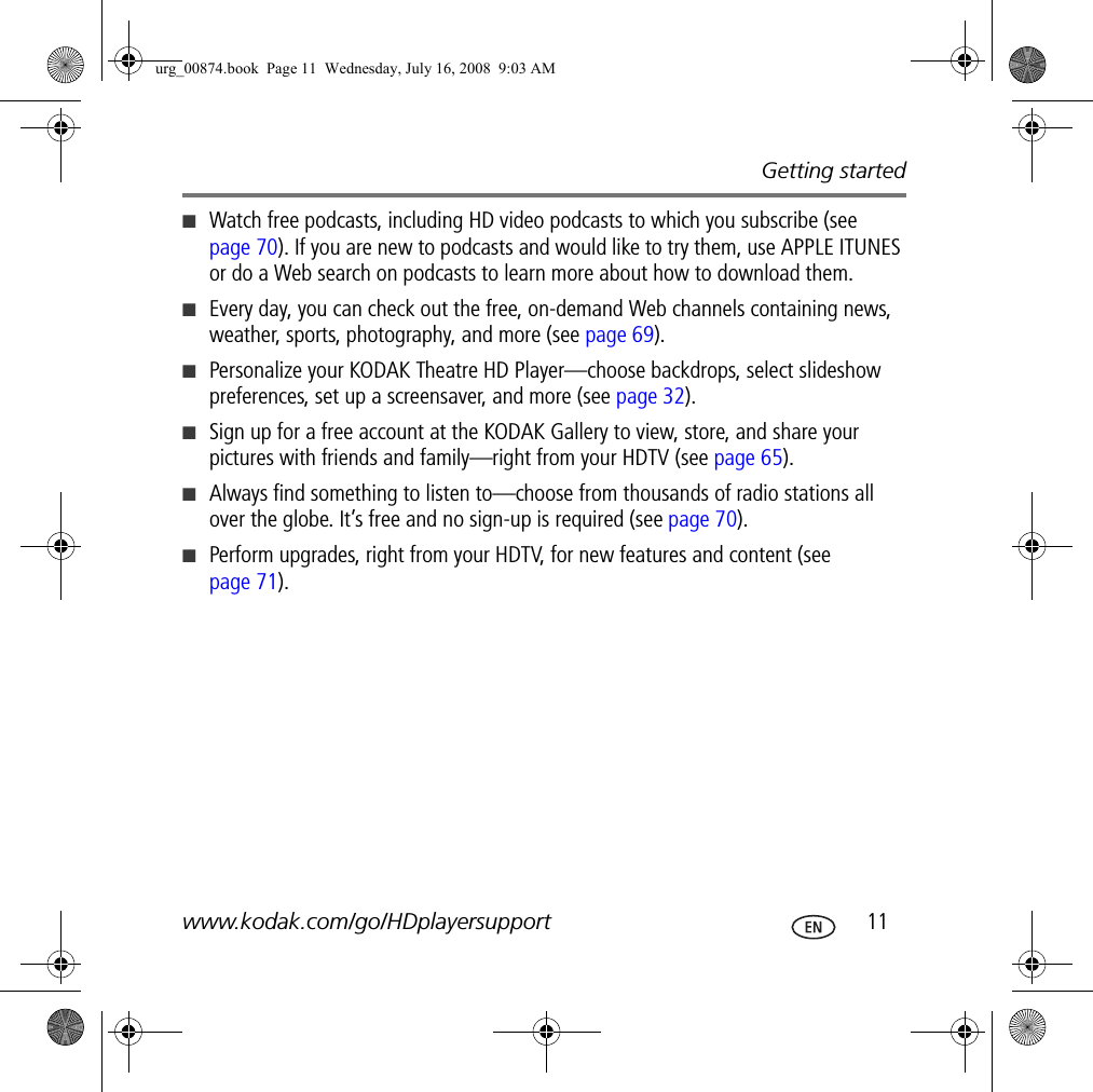 Getting startedwww.kodak.com/go/HDplayersupport  11■Watch free podcasts, including HD video podcasts to which you subscribe (see page 70). If you are new to podcasts and would like to try them, use APPLE ITUNES or do a Web search on podcasts to learn more about how to download them.■Every day, you can check out the free, on-demand Web channels containing news, weather, sports, photography, and more (see page 69).■Personalize your KODAK Theatre HD Player—choose backdrops, select slideshow preferences, set up a screensaver, and more (see page 32).■Sign up for a free account at the KODAK Gallery to view, store, and share your pictures with friends and family—right from your HDTV (see page 65).■Always find something to listen to—choose from thousands of radio stations all over the globe. It’s free and no sign-up is required (see page 70).■Perform upgrades, right from your HDTV, for new features and content (see page 71).urg_00874.book  Page 11  Wednesday, July 16, 2008  9:03 AM