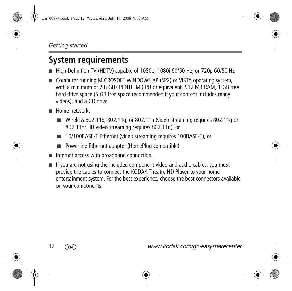 Getting started12 www.kodak.com/go/easysharecenterSystem requirements■High Definition TV (HDTV) capable of 1080p, 1080i 60/50 Hz, or 720p 60/50 Hz■Computer running MICROSOFT WINDOWS XP (SP2) or VISTA operating system, with a minimum of 2.8 GHz PENTIUM CPU or equivalent, 512 MB RAM, 1 GB free hard drive space (5 GB free space recommended if your content includes many videos), and a CD drive■Home network: ■Wireless 802.11b, 802.11g, or 802.11n (video streaming requires 802.11g or 802.11n; HD video streaming requires 802.11n), or ■10/100BASE-T Ethernet (video streaming requires 100BASE-T), or ■Powerline Ethernet adapter (HomePlug compatible) ■Internet access with broadband connection.■If you are not using the included component video and audio cables, you must provide the cables to connect the KODAK Theatre HD Player to your home entertainment system. For the best experience, choose the best connectors available on your components:urg_00874.book  Page 12  Wednesday, July 16, 2008  9:03 AM