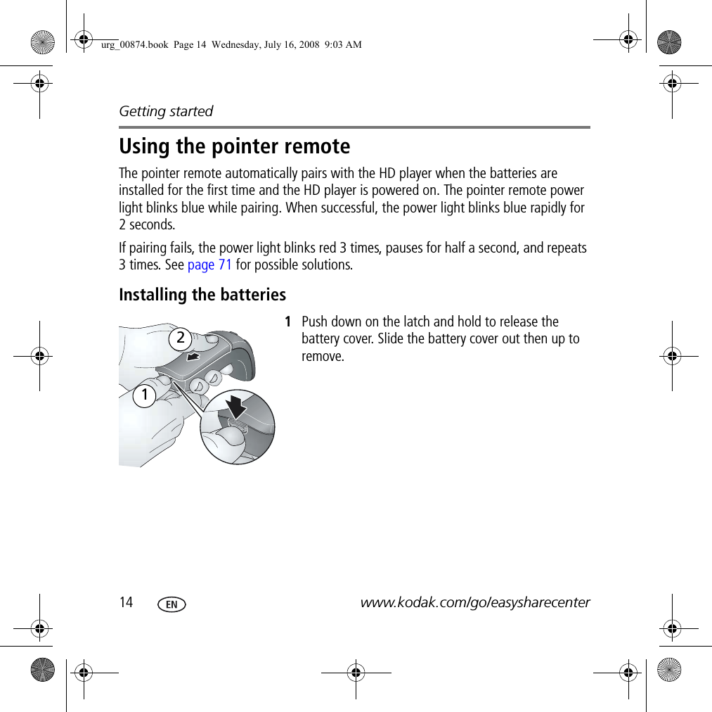 Getting started14 www.kodak.com/go/easysharecenterUsing the pointer remoteThe pointer remote automatically pairs with the HD player when the batteries are installed for the first time and the HD player is powered on. The pointer remote power light blinks blue while pairing. When successful, the power light blinks blue rapidly for 2 seconds.If pairing fails, the power light blinks red 3 times, pauses for half a second, and repeats 3 times. See page 71 for possible solutions.Installing the batteries1Push down on the latch and hold to release the battery cover. Slide the battery cover out then up to remove.21urg_00874.book  Page 14  Wednesday, July 16, 2008  9:03 AM