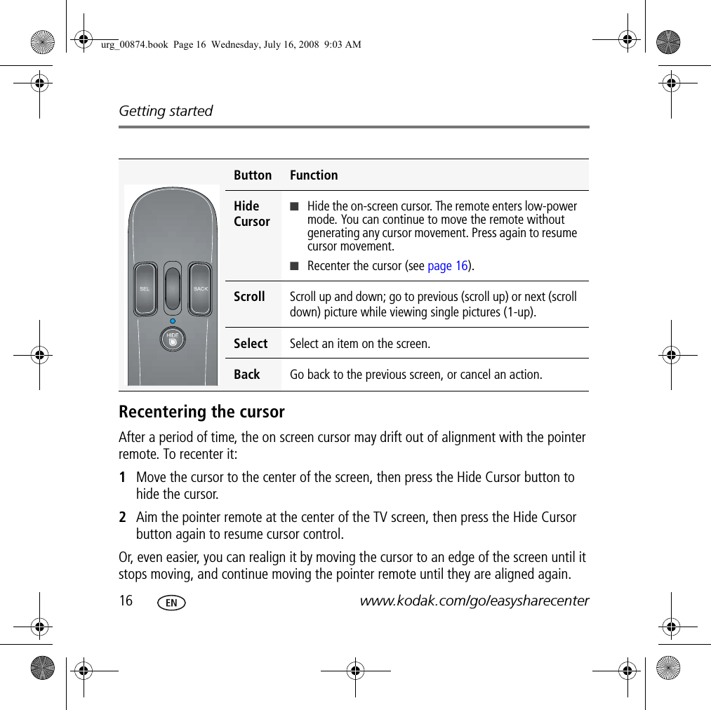 Getting started16 www.kodak.com/go/easysharecenterRecentering the cursorAfter a period of time, the on screen cursor may drift out of alignment with the pointer remote. To recenter it:1Move the cursor to the center of the screen, then press the Hide Cursor button to hide the cursor.2Aim the pointer remote at the center of the TV screen, then press the Hide Cursor button again to resume cursor control.Or, even easier, you can realign it by moving the cursor to an edge of the screen until it stops moving, and continue moving the pointer remote until they are aligned again.Button FunctionHide Cursor■Hide the on-screen cursor. The remote enters low-power mode. You can continue to move the remote without generating any cursor movement. Press again to resume cursor movement.■Recenter the cursor (see page 16).Scroll  Scroll up and down; go to previous (scroll up) or next (scroll down) picture while viewing single pictures (1-up).Select  Select an item on the screen.Back  Go back to the previous screen, or cancel an action.urg_00874.book  Page 16  Wednesday, July 16, 2008  9:03 AM