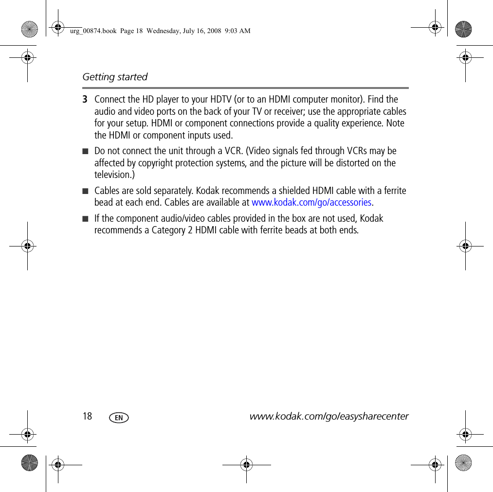 Getting started18 www.kodak.com/go/easysharecenter3Connect the HD player to your HDTV (or to an HDMI computer monitor). Find the audio and video ports on the back of your TV or receiver; use the appropriate cables for your setup. HDMI or component connections provide a quality experience. Note the HDMI or component inputs used.■Do not connect the unit through a VCR. (Video signals fed through VCRs may be affected by copyright protection systems, and the picture will be distorted on the television.)■Cables are sold separately. Kodak recommends a shielded HDMI cable with a ferrite bead at each end. Cables are available at www.kodak.com/go/accessories.■If the component audio/video cables provided in the box are not used, Kodak recommends a Category 2 HDMI cable with ferrite beads at both ends.urg_00874.book  Page 18  Wednesday, July 16, 2008  9:03 AM