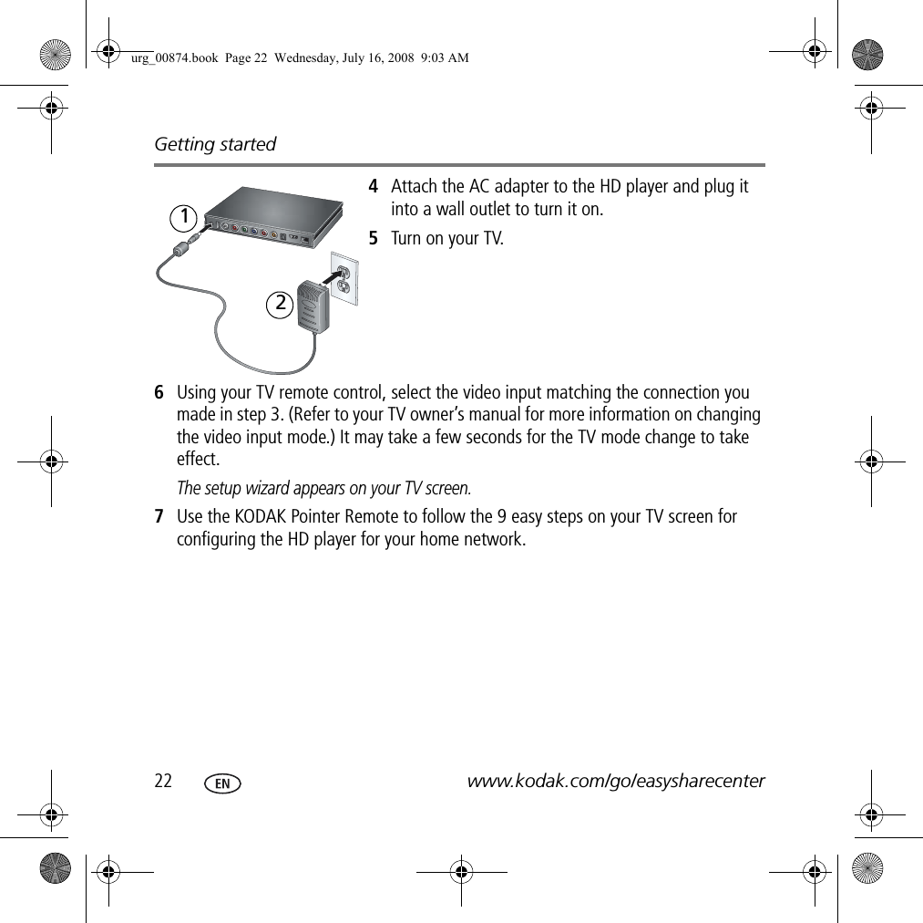 Getting started22 www.kodak.com/go/easysharecenter4Attach the AC adapter to the HD player and plug it into a wall outlet to turn it on.5Turn on your TV.6Using your TV remote control, select the video input matching the connection you made in step 3. (Refer to your TV owner’s manual for more information on changing the video input mode.) It may take a few seconds for the TV mode change to take effect.The setup wizard appears on your TV screen.7Use the KODAK Pointer Remote to follow the 9 easy steps on your TV screen for configuring the HD player for your home network.12urg_00874.book  Page 22  Wednesday, July 16, 2008  9:03 AM