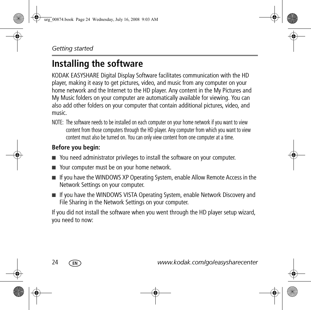 Getting started24 www.kodak.com/go/easysharecenterInstalling the softwareKODAK EASYSHARE Digital Display Software facilitates communication with the HD player, making it easy to get pictures, video, and music from any computer on your home network and the Internet to the HD player. Any content in the My Pictures and My Music folders on your computer are automatically available for viewing. You can also add other folders on your computer that contain additional pictures, video, and music.NOTE:  The software needs to be installed on each computer on your home network if you want to view content from those computers through the HD player. Any computer from which you want to view content must also be turned on. You can only view content from one computer at a time.Before you begin:■You need administrator privileges to install the software on your computer.■Your computer must be on your home network.■If you have the WINDOWS XP Operating System, enable Allow Remote Access in the Network Settings on your computer.■If you have the WINDOWS VISTA Operating System, enable Network Discovery and File Sharing in the Network Settings on your computer.If you did not install the software when you went through the HD player setup wizard, you need to now:urg_00874.book  Page 24  Wednesday, July 16, 2008  9:03 AM