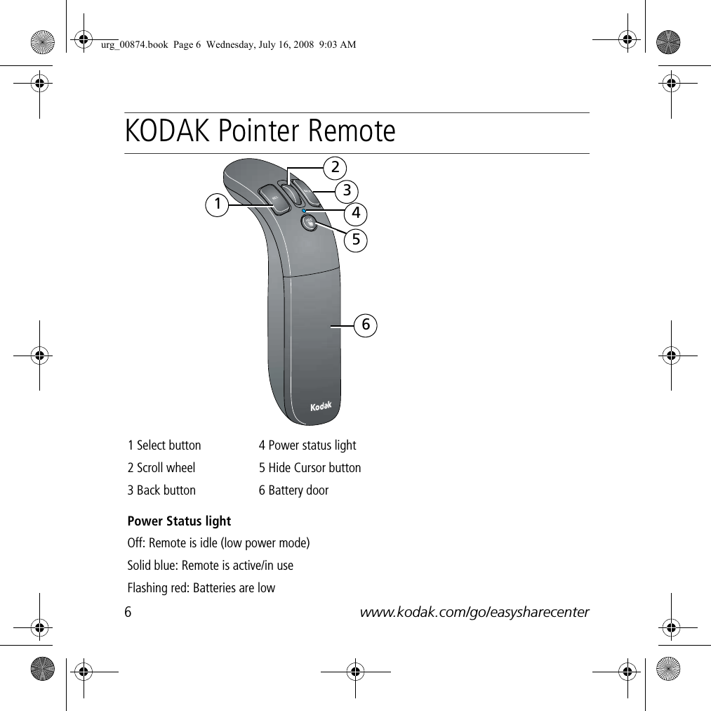 6www.kodak.com/go/easysharecenterENGLISHKODAK Pointer Remote1 Select button 4 Power status light2 Scroll wheel 5 Hide Cursor button3 Back button 6 Battery doorPower Status lightOff: Remote is idle (low power mode)Solid blue: Remote is active/in useFlashing red: Batteries are low123456urg_00874.book  Page 6  Wednesday, July 16, 2008  9:03 AM