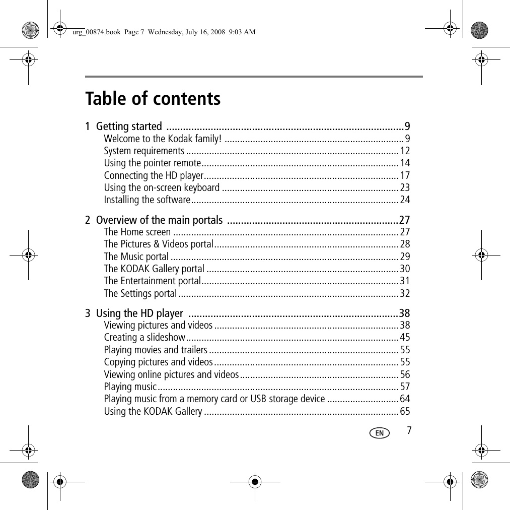 Table of contents 1 71  Getting started  ......................................................................................9Welcome to the Kodak family! ......................................................................9System requirements ...................................................................................12Using the pointer remote.............................................................................14Connecting the HD player............................................................................17Using the on-screen keyboard .....................................................................23Installing the software.................................................................................242  Overview of the main portals ..............................................................27The Home screen ........................................................................................27The Pictures &amp; Videos portal........................................................................28The Music portal .........................................................................................29The KODAK Gallery portal ...........................................................................30The Entertainment portal.............................................................................31The Settings portal......................................................................................323  Using the HD player  ............................................................................38Viewing pictures and videos ........................................................................38Creating a slideshow...................................................................................45Playing movies and trailers ..........................................................................55Copying pictures and videos........................................................................55Viewing online pictures and videos..............................................................56Playing music..............................................................................................57Playing music from a memory card or USB storage device ............................64Using the KODAK Gallery ............................................................................65urg_00874.book  Page 7  Wednesday, July 16, 2008  9:03 AM