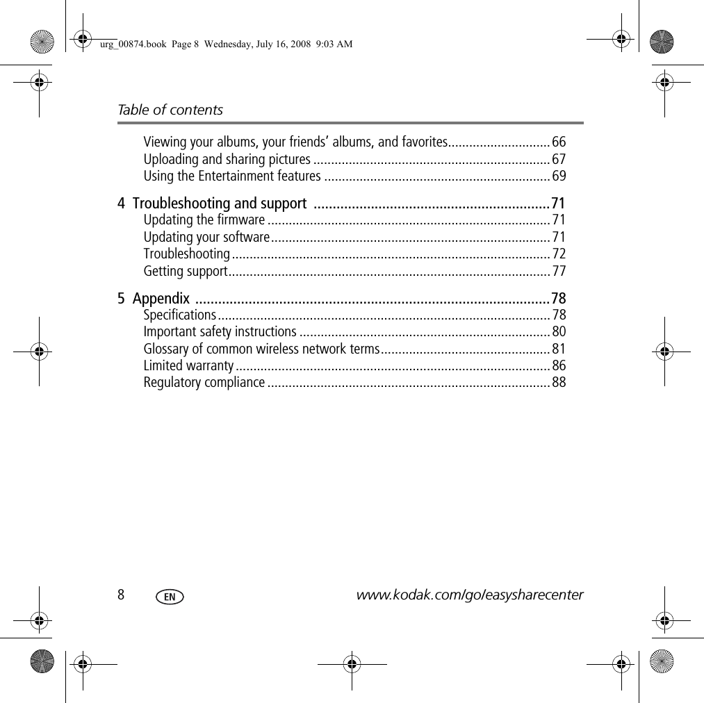 Table of contents8www.kodak.com/go/easysharecenterViewing your albums, your friends’ albums, and favorites.............................66Uploading and sharing pictures ................................................................... 67Using the Entertainment features ................................................................ 694  Troubleshooting and support  ..............................................................71Updating the firmware ................................................................................ 71Updating your software...............................................................................71Troubleshooting.......................................................................................... 72Getting support...........................................................................................775  Appendix .............................................................................................78Specifications..............................................................................................78Important safety instructions .......................................................................80Glossary of common wireless network terms................................................81Limited warranty .........................................................................................86Regulatory compliance ................................................................................88urg_00874.book  Page 8  Wednesday, July 16, 2008  9:03 AM