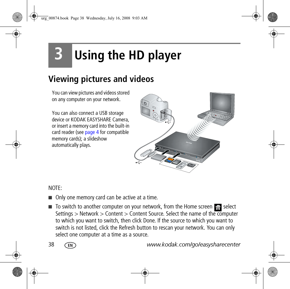 38 www.kodak.com/go/easysharecenter3Using the HD playerViewing pictures and videosNOTE:■Only one memory card can be active at a time.■To switch to another computer on your network, from the Home screen   select Settings &gt; Network &gt; Content &gt; Content Source. Select the name of the computer to which you want to switch, then click Done. If the source to which you want to switch is not listed, click the Refresh button to rescan your network. You can only select one computer at a time as a source.You can view pictures and videos stored on any computer on your network. You can also connect a USB storage device or KODAK EASYSHARE Camera, or insert a memory card into the built-in card reader (see page 4 for compatible memory cards); a slideshow automatically plays.urg_00874.book  Page 38  Wednesday, July 16, 2008  9:03 AM