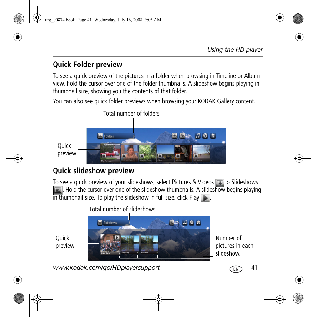 Using the HD playerwww.kodak.com/go/HDplayersupport  41Quick Folder previewTo see a quick preview of the pictures in a folder when browsing in Timeline or Album view, hold the cursor over one of the folder thumbnails. A slideshow begins playing in thumbnail size, showing you the contents of that folder. You can also see quick folder previews when browsing your KODAK Gallery content.Quick slideshow previewTo see a quick preview of your slideshows, select Pictures &amp; Videos   &gt; Slideshows . Hold the cursor over one of the slideshow thumbnails. A slideshow begins playing in thumbnail size. To play the slideshow in full size, click Play  .Total number of foldersQuick previewTotal number of slideshowsQuick previewNumber of pictures in each slideshow.urg_00874.book  Page 41  Wednesday, July 16, 2008  9:03 AM