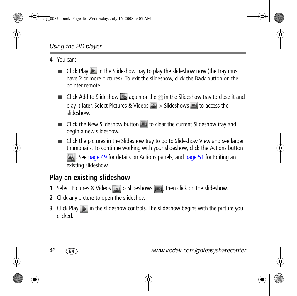 Using the HD player46 www.kodak.com/go/easysharecenter4You can:■Click Play   in the Slideshow tray to play the slideshow now (the tray must have 2 or more pictures). To exit the slideshow, click the Back button on the pointer remote.■Click Add to Slideshow   again or the  in the Slideshow tray to close it and play it later. Select Pictures &amp; Videos   &gt; Slideshows   to access the slideshow.■Click the New Slideshow button   to clear the current Slideshow tray and begin a new slideshow.■Click the pictures in the Slideshow tray to go to Slideshow View and see larger thumbnails. To continue working with your slideshow, click the Actions button . See page 49 for details on Actions panels, and page 51 for Editing an existing slideshow.Play an existing slideshow1Select Pictures &amp; Videos   &gt; Slideshows  , then click on the slideshow.2Click any picture to open the slideshow.3Click Play   in the slideshow controls. The slideshow begins with the picture you clicked.urg_00874.book  Page 46  Wednesday, July 16, 2008  9:03 AM